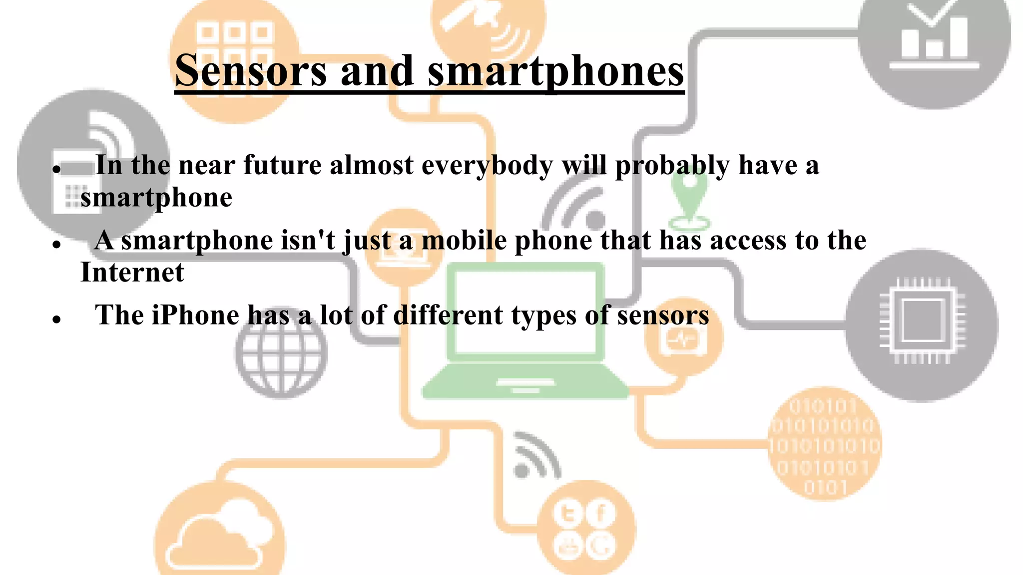 Sensors and smartphones
 In the near future almost everybody will probably have a
smartphone
 A smartphone isn't just a mobile phone that has access to the
Internet
 The iPhone has a lot of different types of sensors
 