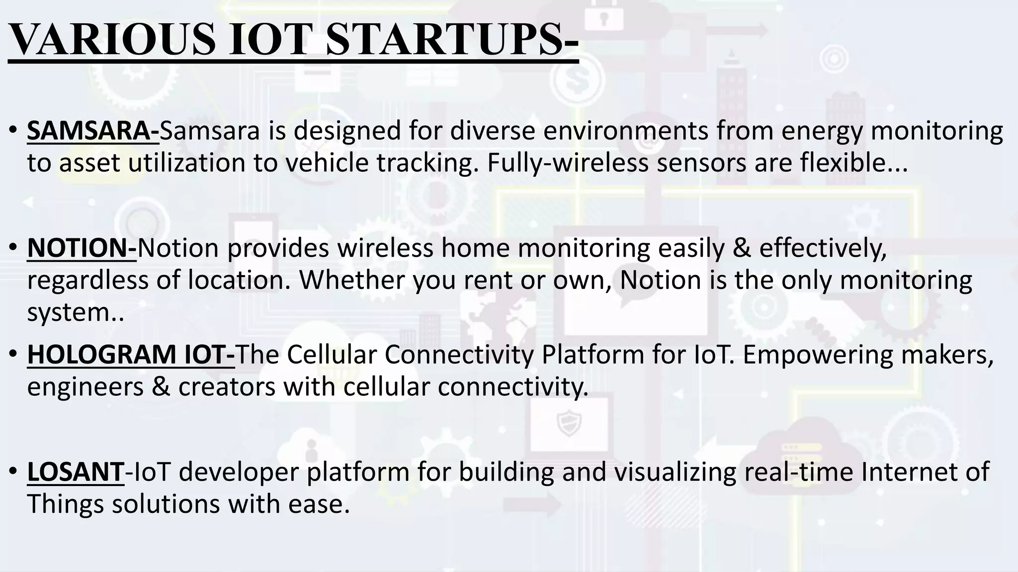 VARIOUS IOT STARTUPS-
• SAMSARA-Samsara is designed for diverse environments from energy monitoring
to asset utilization to vehicle tracking. Fully-wireless sensors are flexible...
• NOTION-Notion provides wireless home monitoring easily & effectively,
regardless of location. Whether you rent or own, Notion is the only monitoring
system..
• HOLOGRAM IOT-The Cellular Connectivity Platform for IoT. Empowering makers,
engineers & creators with cellular connectivity.
• LOSANT-IoT developer platform for building and visualizing real-time Internet of
Things solutions with ease.
 