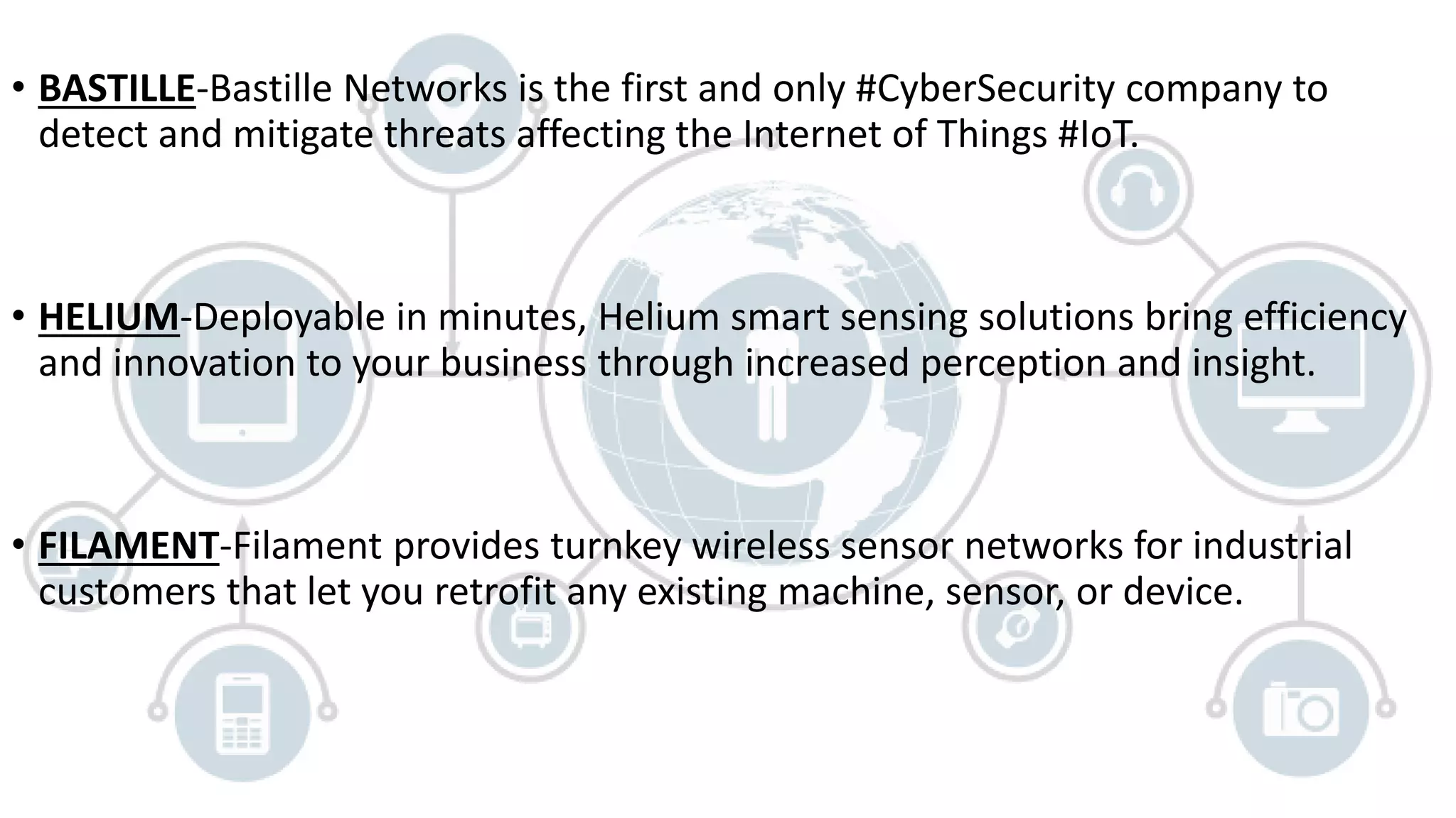 • BASTILLE-Bastille Networks is the first and only #CyberSecurity company to
detect and mitigate threats affecting the Internet of Things #IoT.
• HELIUM-Deployable in minutes, Helium smart sensing solutions bring efficiency
and innovation to your business through increased perception and insight.
• FILAMENT-Filament provides turnkey wireless sensor networks for industrial
customers that let you retrofit any existing machine, sensor, or device.
 