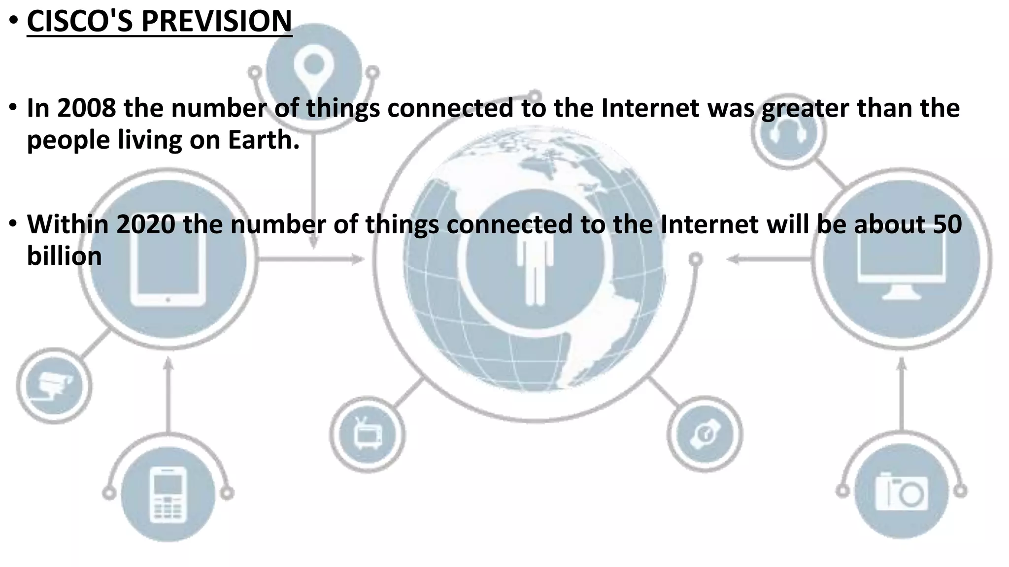 • CISCO'S PREVISION
• In 2008 the number of things connected to the Internet was greater than the
people living on Earth.
• Within 2020 the number of things connected to the Internet will be about 50
billion
 