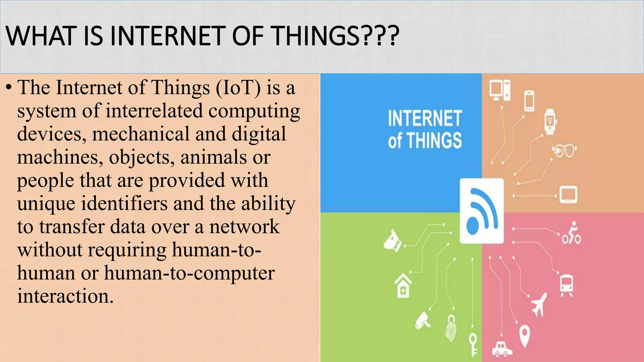 WHAT IS INTERNET OF THINGS???
• The Internet of Things (IoT) is a
system of interrelated computing
devices, mechanical and digital
machines, objects, animals or
people that are provided with
unique identifiers and the ability
to transfer data over a network
without requiring human-to-
human or human-to-computer
interaction.
 