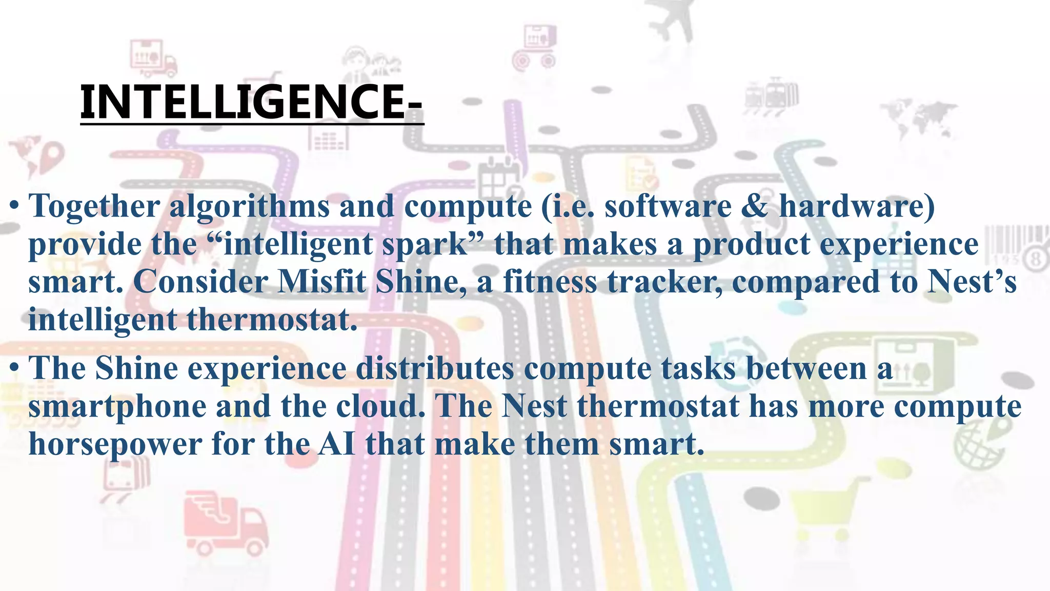 INTELLIGENCE-
• Together algorithms and compute (i.e. software & hardware)
provide the “intelligent spark” that makes a product experience
smart. Consider Misfit Shine, a fitness tracker, compared to Nest’s
intelligent thermostat.
• The Shine experience distributes compute tasks between a
smartphone and the cloud. The Nest thermostat has more compute
horsepower for the AI that make them smart.
 