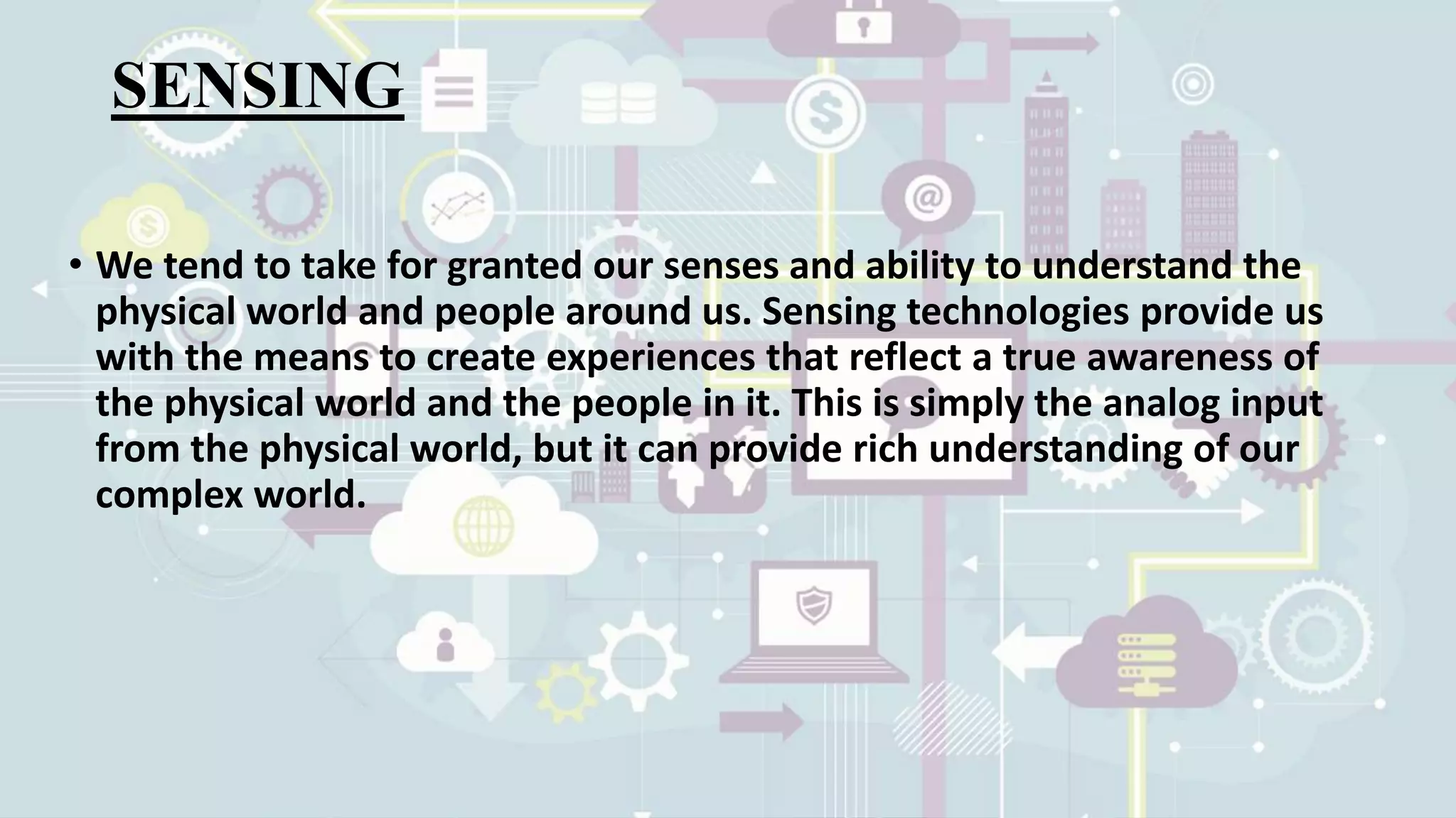 SENSING
• We tend to take for granted our senses and ability to understand the
physical world and people around us. Sensing technologies provide us
with the means to create experiences that reflect a true awareness of
the physical world and the people in it. This is simply the analog input
from the physical world, but it can provide rich understanding of our
complex world.
 