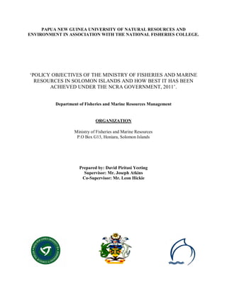 PAPUA NEW GUINEA UNIVERSITY OF NATURAL RESOURCES AND
ENVIRONMENT IN ASSOCIATION WITH THE NATIONAL FISHERIES COLLEGE.
‘POLICY OBJECTIVES OF THE MINISTRY OF FISHERIES AND MARINE
RESOURCES IN SOLOMON ISLANDS AND HOW BEST IT HAS BEEN
ACHIEVED UNDER THE NCRA GOVERNMENT, 2011’.
Department of Fisheries and Marine Resources Management
ORGANIZATION
Ministry of Fisheries and Marine Resources
P.O Box G13, Honiara, Solomon Islands
Prepared by: David Piritasi Yeeting
Supervisor: Mr. Joseph Atkins
Co-Supervisor: Mr. Leon Hickie
 