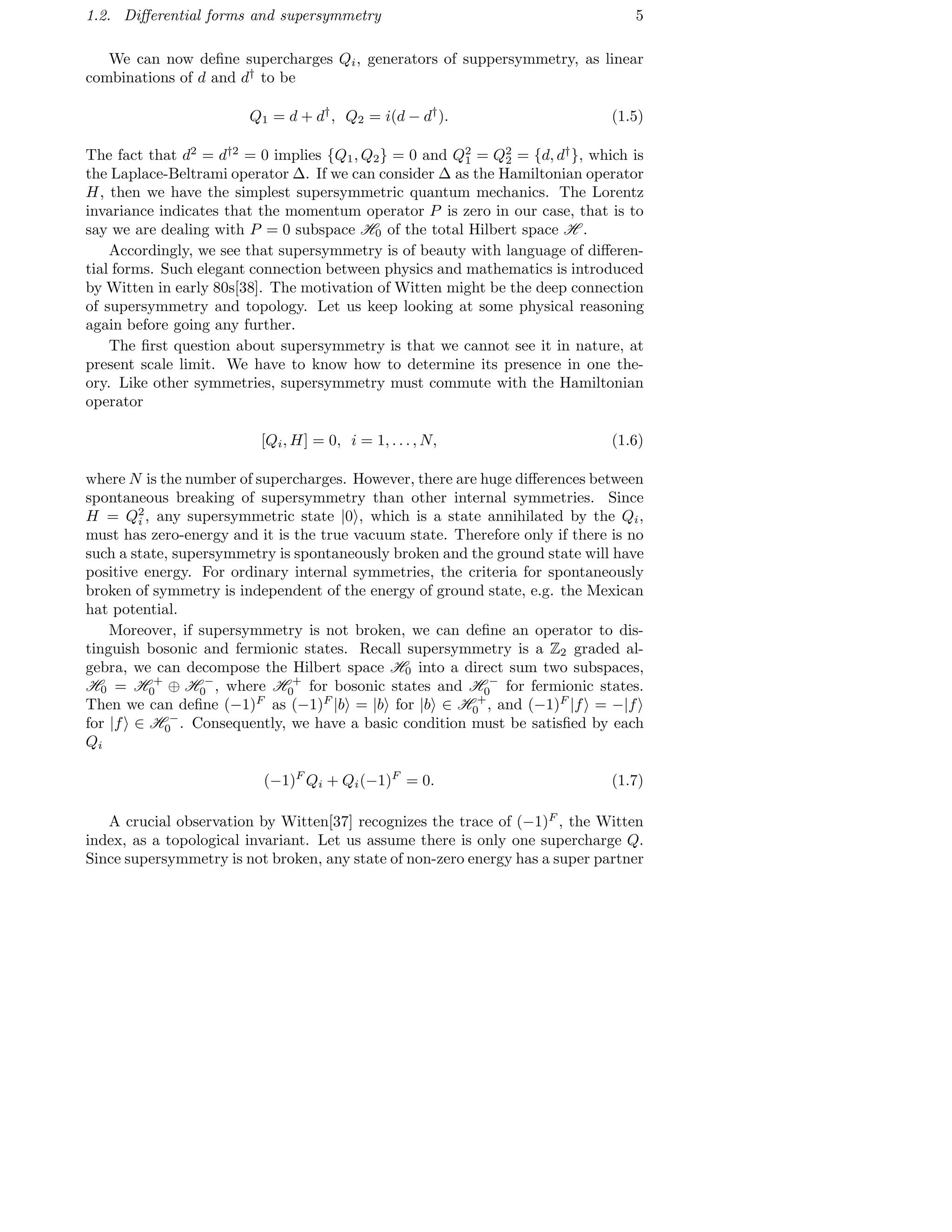 1.2. Diﬀerential forms and supersymmetry 5
We can now deﬁne supercharges Qi, generators of suppersymmetry, as linear
combinations of d and d†
to be
Q1 = d + d†
, Q2 = i(d − d†
). (1.5)
The fact that d2
= d†2
= 0 implies {Q1, Q2} = 0 and Q2
1 = Q2
2 = {d, d†
}, which is
the Laplace-Beltrami operator ∆. If we can consider ∆ as the Hamiltonian operator
H, then we have the simplest supersymmetric quantum mechanics. The Lorentz
invariance indicates that the momentum operator P is zero in our case, that is to
say we are dealing with P = 0 subspace H0 of the total Hilbert space H .
Accordingly, we see that supersymmetry is of beauty with language of diﬀeren-
tial forms. Such elegant connection between physics and mathematics is introduced
by Witten in early 80s[38]. The motivation of Witten might be the deep connection
of supersymmetry and topology. Let us keep looking at some physical reasoning
again before going any further.
The ﬁrst question about supersymmetry is that we cannot see it in nature, at
present scale limit. We have to know how to determine its presence in one the-
ory. Like other symmetries, supersymmetry must commute with the Hamiltonian
operator
[Qi, H] = 0, i = 1, . . . , N, (1.6)
where N is the number of supercharges. However, there are huge diﬀerences between
spontaneous breaking of supersymmetry than other internal symmetries. Since
H = Q2
i , any supersymmetric state |0 , which is a state annihilated by the Qi,
must has zero-energy and it is the true vacuum state. Therefore only if there is no
such a state, supersymmetry is spontaneously broken and the ground state will have
positive energy. For ordinary internal symmetries, the criteria for spontaneously
broken of symmetry is independent of the energy of ground state, e.g. the Mexican
hat potential.
Moreover, if supersymmetry is not broken, we can deﬁne an operator to dis-
tinguish bosonic and fermionic states. Recall supersymmetry is a Z2 graded al-
gebra, we can decompose the Hilbert space H0 into a direct sum two subspaces,
H0 = H +
0 ⊕ H −
0 , where H +
0 for bosonic states and H −
0 for fermionic states.
Then we can deﬁne (−1)F
as (−1)F
|b = |b for |b ∈ H +
0 , and (−1)F
|f = −|f
for |f ∈ H −
0 . Consequently, we have a basic condition must be satisﬁed by each
Qi
(−1)F
Qi + Qi(−1)F
= 0. (1.7)
A crucial observation by Witten[37] recognizes the trace of (−1)F
, the Witten
index, as a topological invariant. Let us assume there is only one supercharge Q.
Since supersymmetry is not broken, any state of non-zero energy has a super partner
 