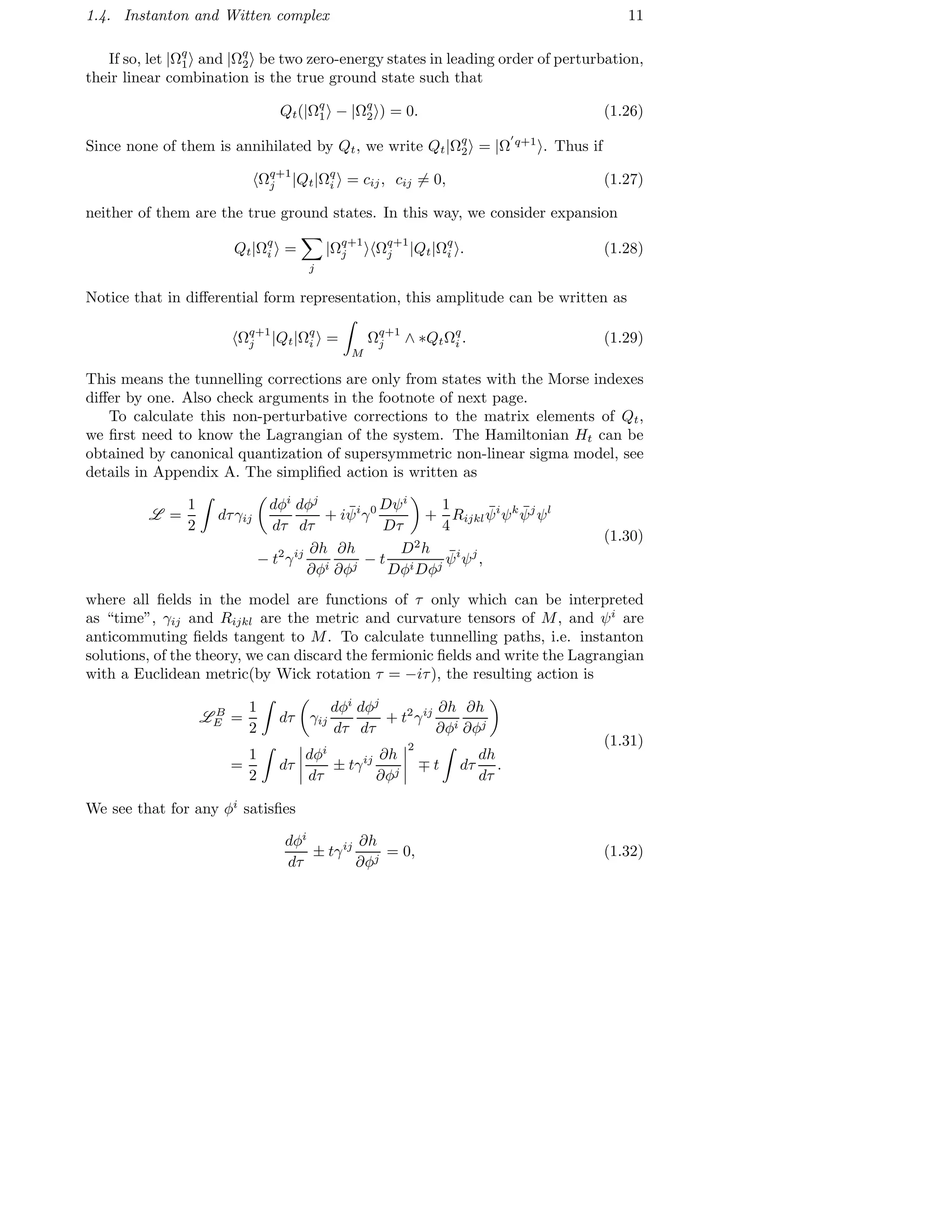1.4. Instanton and Witten complex 11
If so, let |Ωq
1 and |Ωq
2 be two zero-energy states in leading order of perturbation,
their linear combination is the true ground state such that
Qt(|Ωq
1 − |Ωq
2 ) = 0. (1.26)
Since none of them is annihilated by Qt, we write Qt|Ωq
2 = |Ω
′
q+1
. Thus if
Ωq+1
j |Qt|Ωq
i = cij, cij = 0, (1.27)
neither of them are the true ground states. In this way, we consider expansion
Qt|Ωq
i =
j
|Ωq+1
j Ωq+1
j |Qt|Ωq
i . (1.28)
Notice that in diﬀerential form representation, this amplitude can be written as
Ωq+1
j |Qt|Ωq
i =
M
Ωq+1
j ∧ ∗QtΩq
i . (1.29)
This means the tunnelling corrections are only from states with the Morse indexes
diﬀer by one. Also check arguments in the footnote of next page.
To calculate this non-perturbative corrections to the matrix elements of Qt,
we ﬁrst need to know the Lagrangian of the system. The Hamiltonian Ht can be
obtained by canonical quantization of supersymmetric non-linear sigma model, see
details in Appendix A. The simpliﬁed action is written as
L =
1
2
dτγij
dφi
dτ
dφj
dτ
+ i ¯ψi
γ0 Dψi
Dτ
+
1
4
Rijkl
¯ψi
ψk ¯ψj
ψl
− t2
γij ∂h
∂φi
∂h
∂φj
− t
D2
h
DφiDφj
¯ψi
ψj
,
(1.30)
where all ﬁelds in the model are functions of τ only which can be interpreted
as “time”, γij and Rijkl are the metric and curvature tensors of M, and ψi
are
anticommuting ﬁelds tangent to M. To calculate tunnelling paths, i.e. instanton
solutions, of the theory, we can discard the fermionic ﬁelds and write the Lagrangian
with a Euclidean metric(by Wick rotation τ = −iτ), the resulting action is
L B
E =
1
2
dτ γij
dφi
dτ
dφj
dτ
+ t2
γij ∂h
∂φi
∂h
∂φj
=
1
2
dτ
dφi
dτ
± tγij ∂h
∂φj
2
∓ t dτ
dh
dτ
.
(1.31)
We see that for any φi
satisﬁes
dφi
dτ
± tγij ∂h
∂φj
= 0, (1.32)
 