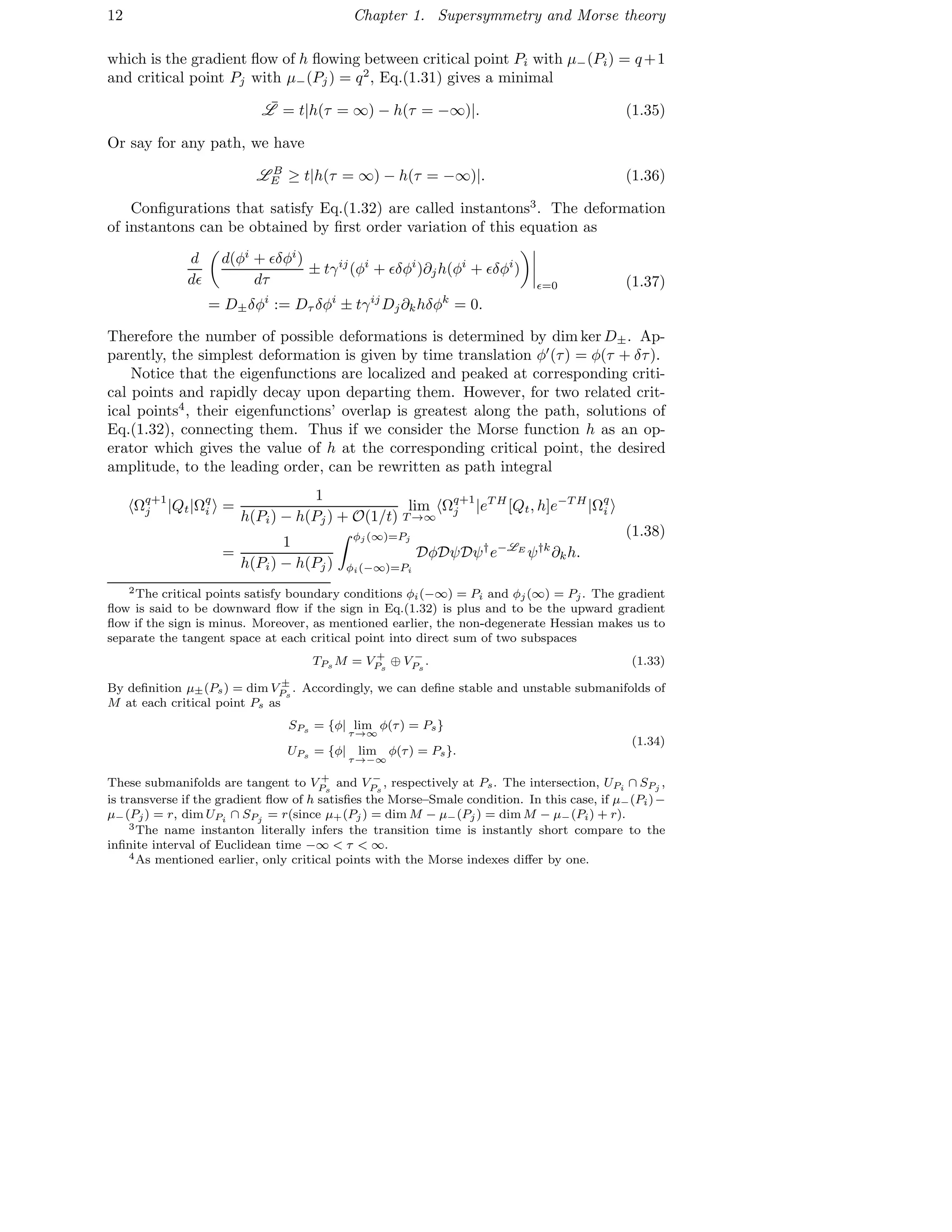 12 Chapter 1. Supersymmetry and Morse theory
which is the gradient ﬂow of h ﬂowing between critical point Pi with µ−(Pi) = q+1
and critical point Pj with µ−(Pj) = q2
, Eq.(1.31) gives a minimal
¯L = t|h(τ = ∞) − h(τ = −∞)|. (1.35)
Or say for any path, we have
L B
E ≥ t|h(τ = ∞) − h(τ = −∞)|. (1.36)
Conﬁgurations that satisfy Eq.(1.32) are called instantons3
. The deformation
of instantons can be obtained by ﬁrst order variation of this equation as
d
dǫ
d(φi
+ ǫδφi
)
dτ
± tγij
(φi
+ ǫδφi
)∂jh(φi
+ ǫδφi
)
ǫ=0
= D±δφi
:= Dτ δφi
± tγij
Dj∂khδφk
= 0.
(1.37)
Therefore the number of possible deformations is determined by dim ker D±. Ap-
parently, the simplest deformation is given by time translation φ′
(τ) = φ(τ + δτ).
Notice that the eigenfunctions are localized and peaked at corresponding criti-
cal points and rapidly decay upon departing them. However, for two related crit-
ical points4
, their eigenfunctions’ overlap is greatest along the path, solutions of
Eq.(1.32), connecting them. Thus if we consider the Morse function h as an op-
erator which gives the value of h at the corresponding critical point, the desired
amplitude, to the leading order, can be rewritten as path integral
Ωq+1
j |Qt|Ωq
i =
1
h(Pi) − h(Pj) + O(1/t)
lim
T →∞
Ωq+1
j |eT H
[Qt, h]e−T H
|Ωq
i
=
1
h(Pi) − h(Pj)
φj (∞)=Pj
φi(−∞)=Pi
DφDψDψ†
e−LE
ψ†k
∂kh.
(1.38)
2The critical points satisfy boundary conditions φi(−∞) = Pi and φj(∞) = Pj. The gradient
ﬂow is said to be downward ﬂow if the sign in Eq.(1.32) is plus and to be the upward gradient
ﬂow if the sign is minus. Moreover, as mentioned earlier, the non-degenerate Hessian makes us to
separate the tangent space at each critical point into direct sum of two subspaces
TPs M = V +
Ps
⊕ V −
Ps
. (1.33)
By deﬁnition µ±(Ps) = dim V ±
Ps
. Accordingly, we can deﬁne stable and unstable submanifolds of
M at each critical point Ps as
SPs = {φ| lim
τ→∞
φ(τ) = Ps}
UPs = {φ| lim
τ→−∞
φ(τ) = Ps}.
(1.34)
These submanifolds are tangent to V +
Ps
and V −
Ps
, respectively at Ps. The intersection, UPi
∩ SPj
,
is transverse if the gradient ﬂow of h satisﬁes the Morse–Smale condition. In this case, if µ−(Pi)−
µ−(Pj) = r, dim UPi
∩ SPj
= r(since µ+(Pj ) = dim M − µ−(Pj ) = dim M − µ−(Pi) + r).
3The name instanton literally infers the transition time is instantly short compare to the
inﬁnite interval of Euclidean time −∞ < τ < ∞.
4As mentioned earlier, only critical points with the Morse indexes diﬀer by one.
 