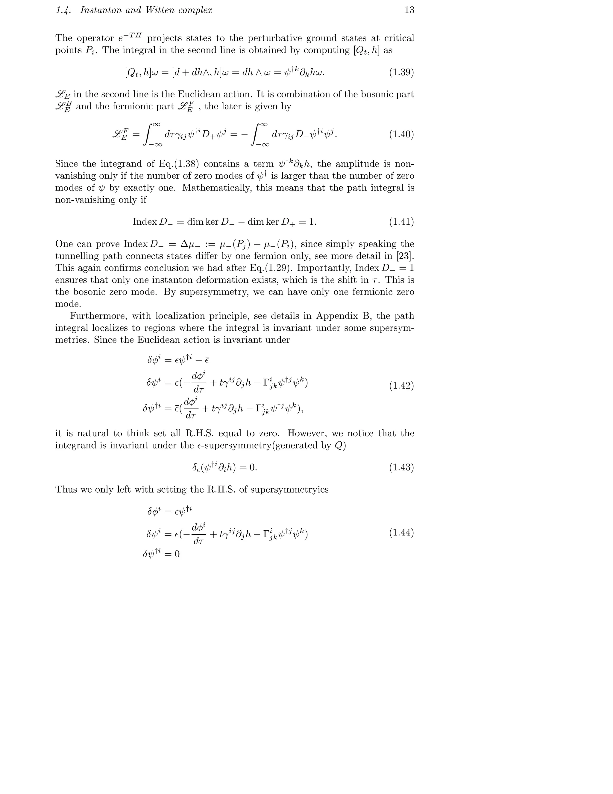 1.4. Instanton and Witten complex 13
The operator e−T H
projects states to the perturbative ground states at critical
points Pi. The integral in the second line is obtained by computing [Qt, h] as
[Qt, h]ω = [d + dh∧, h]ω = dh ∧ ω = ψ†k
∂khω. (1.39)
LE in the second line is the Euclidean action. It is combination of the bosonic part
L B
E and the fermionic part L F
E , the later is given by
L F
E =
∞
−∞
dτγij ψ†i
D+ψj
= −
∞
−∞
dτγij D−ψ†i
ψj
. (1.40)
Since the integrand of Eq.(1.38) contains a term ψ†k
∂kh, the amplitude is non-
vanishing only if the number of zero modes of ψ†
is larger than the number of zero
modes of ψ by exactly one. Mathematically, this means that the path integral is
non-vanishing only if
Index D− = dim ker D− − dim ker D+ = 1. (1.41)
One can prove Index D− = ∆µ− := µ−(Pj) − µ−(Pi), since simply speaking the
tunnelling path connects states diﬀer by one fermion only, see more detail in [23].
This again conﬁrms conclusion we had after Eq.(1.29). Importantly, Index D− = 1
ensures that only one instanton deformation exists, which is the shift in τ. This is
the bosonic zero mode. By supersymmetry, we can have only one fermionic zero
mode.
Furthermore, with localization principle, see details in Appendix B, the path
integral localizes to regions where the integral is invariant under some supersym-
metries. Since the Euclidean action is invariant under
δφi
= ǫψ†i
− ¯ǫ
δψi
= ǫ(−
dφi
dτ
+ tγij
∂jh − Γi
jkψ†j
ψk
)
δψ†i
= ¯ǫ(
dφi
dτ
+ tγij
∂jh − Γi
jkψ†j
ψk
),
(1.42)
it is natural to think set all R.H.S. equal to zero. However, we notice that the
integrand is invariant under the ǫ-supersymmetry(generated by Q)
δǫ(ψ†i
∂ih) = 0. (1.43)
Thus we only left with setting the R.H.S. of supersymmetryies
δφi
= ǫψ†i
δψi
= ǫ(−
dφi
dτ
+ tγij
∂jh − Γi
jkψ†j
ψk
)
δψ†i
= 0
(1.44)
 