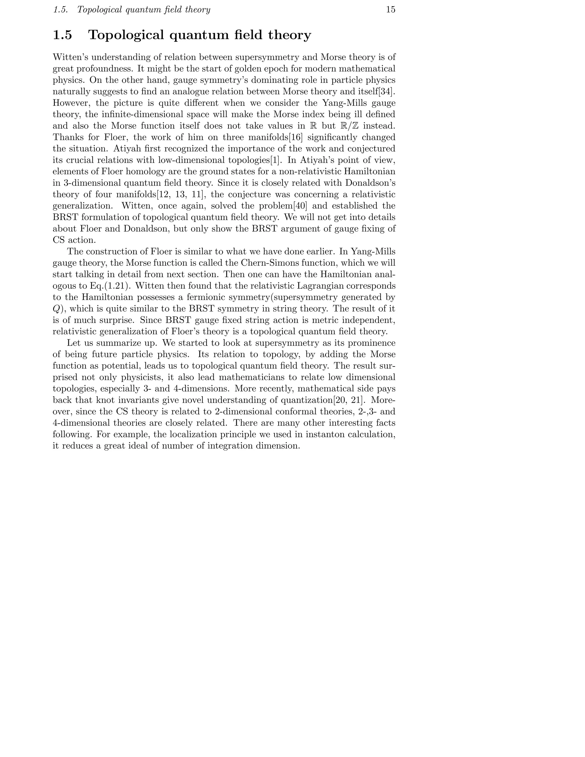 1.5. Topological quantum ﬁeld theory 15
1.5 Topological quantum ﬁeld theory
Witten’s understanding of relation between supersymmetry and Morse theory is of
great profoundness. It might be the start of golden epoch for modern mathematical
physics. On the other hand, gauge symmetry’s dominating role in particle physics
naturally suggests to ﬁnd an analogue relation between Morse theory and itself[34].
However, the picture is quite diﬀerent when we consider the Yang-Mills gauge
theory, the inﬁnite-dimensional space will make the Morse index being ill deﬁned
and also the Morse function itself does not take values in R but R/Z instead.
Thanks for Floer, the work of him on three manifolds[16] signiﬁcantly changed
the situation. Atiyah ﬁrst recognized the importance of the work and conjectured
its crucial relations with low-dimensional topologies[1]. In Atiyah’s point of view,
elements of Floer homology are the ground states for a non-relativistic Hamiltonian
in 3-dimensional quantum ﬁeld theory. Since it is closely related with Donaldson’s
theory of four manifolds[12, 13, 11], the conjecture was concerning a relativistic
generalization. Witten, once again, solved the problem[40] and established the
BRST formulation of topological quantum ﬁeld theory. We will not get into details
about Floer and Donaldson, but only show the BRST argument of gauge ﬁxing of
CS action.
The construction of Floer is similar to what we have done earlier. In Yang-Mills
gauge theory, the Morse function is called the Chern-Simons function, which we will
start talking in detail from next section. Then one can have the Hamiltonian anal-
ogous to Eq.(1.21). Witten then found that the relativistic Lagrangian corresponds
to the Hamiltonian possesses a fermionic symmetry(supersymmetry generated by
Q), which is quite similar to the BRST symmetry in string theory. The result of it
is of much surprise. Since BRST gauge ﬁxed string action is metric independent,
relativistic generalization of Floer’s theory is a topological quantum ﬁeld theory.
Let us summarize up. We started to look at supersymmetry as its prominence
of being future particle physics. Its relation to topology, by adding the Morse
function as potential, leads us to topological quantum ﬁeld theory. The result sur-
prised not only physicists, it also lead mathematicians to relate low dimensional
topologies, especially 3- and 4-dimensions. More recently, mathematical side pays
back that knot invariants give novel understanding of quantization[20, 21]. More-
over, since the CS theory is related to 2-dimensional conformal theories, 2-,3- and
4-dimensional theories are closely related. There are many other interesting facts
following. For example, the localization principle we used in instanton calculation,
it reduces a great ideal of number of integration dimension.
 