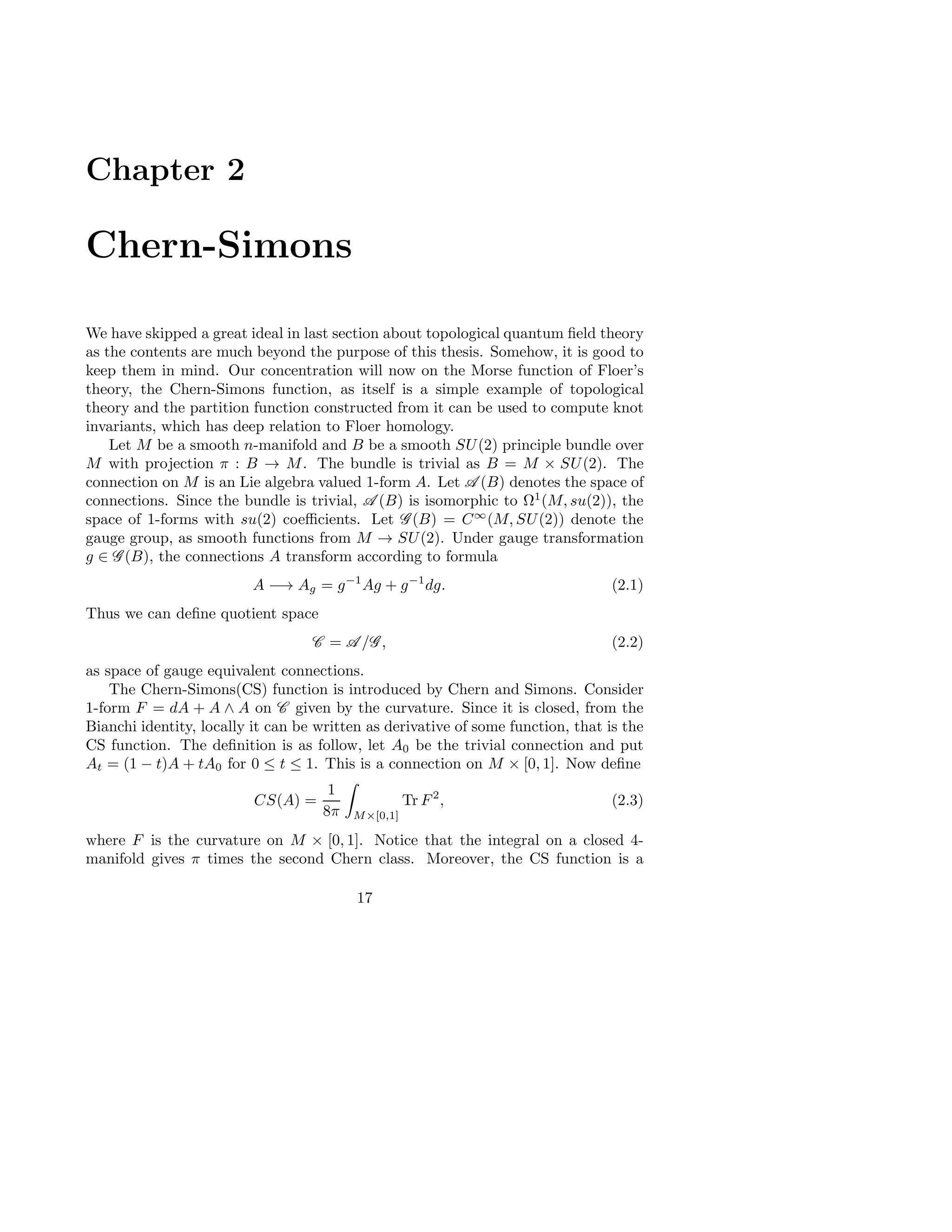 Chapter 2
Chern-Simons
We have skipped a great ideal in last section about topological quantum ﬁeld theory
as the contents are much beyond the purpose of this thesis. Somehow, it is good to
keep them in mind. Our concentration will now on the Morse function of Floer’s
theory, the Chern-Simons function, as itself is a simple example of topological
theory and the partition function constructed from it can be used to compute knot
invariants, which has deep relation to Floer homology.
Let M be a smooth n-manifold and B be a smooth SU(2) principle bundle over
M with projection π : B → M. The bundle is trivial as B = M × SU(2). The
connection on M is an Lie algebra valued 1-form A. Let A (B) denotes the space of
connections. Since the bundle is trivial, A (B) is isomorphic to Ω1
(M, su(2)), the
space of 1-forms with su(2) coeﬃcients. Let G (B) = C∞
(M, SU(2)) denote the
gauge group, as smooth functions from M → SU(2). Under gauge transformation
g ∈ G (B), the connections A transform according to formula
A −→ Ag = g−1
Ag + g−1
dg. (2.1)
Thus we can deﬁne quotient space
C = A /G , (2.2)
as space of gauge equivalent connections.
The Chern-Simons(CS) function is introduced by Chern and Simons. Consider
1-form F = dA + A ∧ A on C given by the curvature. Since it is closed, from the
Bianchi identity, locally it can be written as derivative of some function, that is the
CS function. The deﬁnition is as follow, let A0 be the trivial connection and put
At = (1 − t)A + tA0 for 0 ≤ t ≤ 1. This is a connection on M × [0, 1]. Now deﬁne
CS(A) =
1
8π M×[0,1]
Tr F2
, (2.3)
where F is the curvature on M × [0, 1]. Notice that the integral on a closed 4-
manifold gives π times the second Chern class. Moreover, the CS function is a
17
 