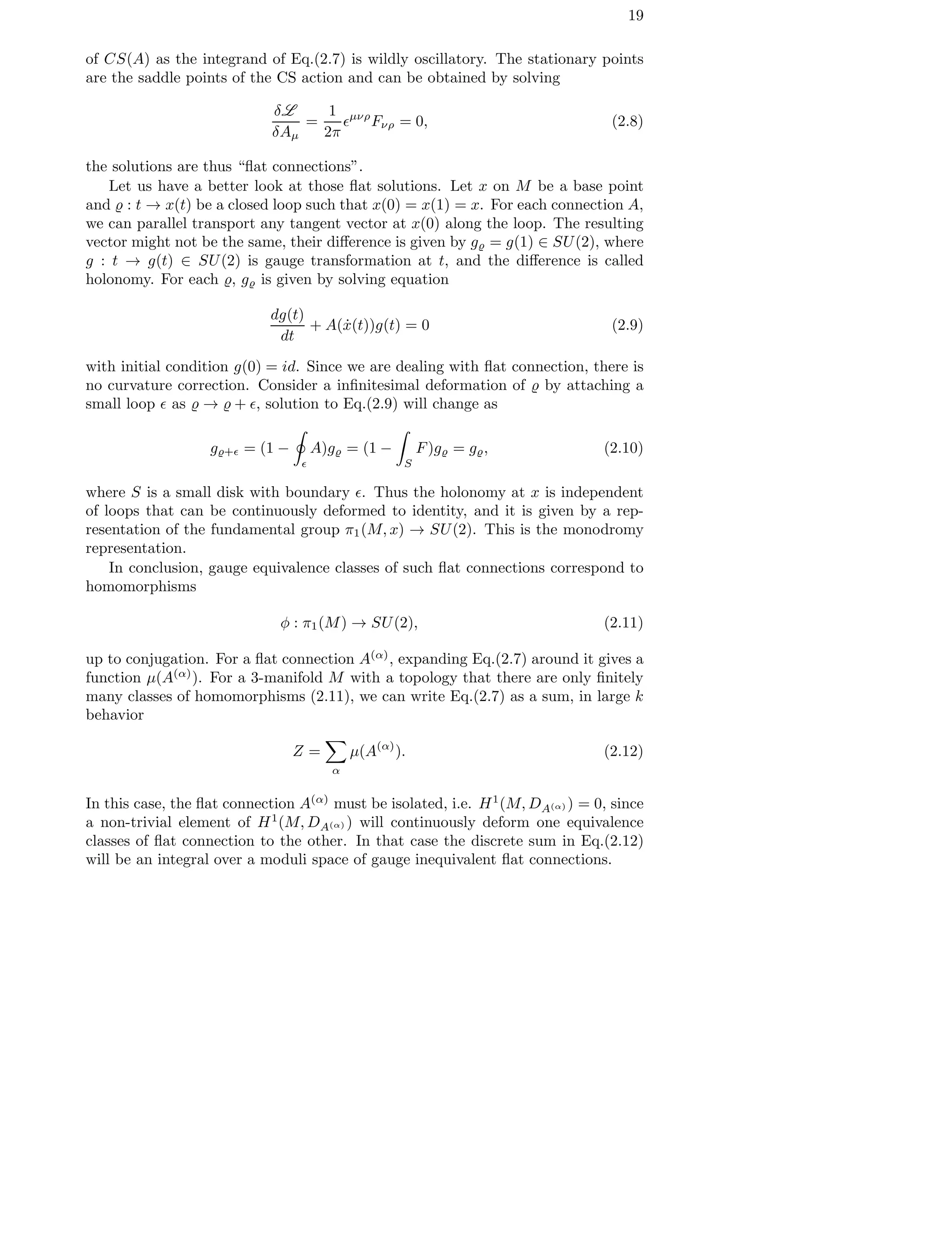 19
of CS(A) as the integrand of Eq.(2.7) is wildly oscillatory. The stationary points
are the saddle points of the CS action and can be obtained by solving
δL
δAµ
=
1
2π
ǫµνρ
Fνρ = 0, (2.8)
the solutions are thus “ﬂat connections”.
Let us have a better look at those ﬂat solutions. Let x on M be a base point
and ̺ : t → x(t) be a closed loop such that x(0) = x(1) = x. For each connection A,
we can parallel transport any tangent vector at x(0) along the loop. The resulting
vector might not be the same, their diﬀerence is given by g̺ = g(1) ∈ SU(2), where
g : t → g(t) ∈ SU(2) is gauge transformation at t, and the diﬀerence is called
holonomy. For each ̺, g̺ is given by solving equation
dg(t)
dt
+ A( ˙x(t))g(t) = 0 (2.9)
with initial condition g(0) = id. Since we are dealing with ﬂat connection, there is
no curvature correction. Consider a inﬁnitesimal deformation of ̺ by attaching a
small loop ǫ as ̺ → ̺ + ǫ, solution to Eq.(2.9) will change as
g̺+ǫ = (1 −
ǫ
A)g̺ = (1 −
S
F)g̺ = g̺, (2.10)
where S is a small disk with boundary ǫ. Thus the holonomy at x is independent
of loops that can be continuously deformed to identity, and it is given by a rep-
resentation of the fundamental group π1(M, x) → SU(2). This is the monodromy
representation.
In conclusion, gauge equivalence classes of such ﬂat connections correspond to
homomorphisms
φ : π1(M) → SU(2), (2.11)
up to conjugation. For a ﬂat connection A(α)
, expanding Eq.(2.7) around it gives a
function µ(A(α)
). For a 3-manifold M with a topology that there are only ﬁnitely
many classes of homomorphisms (2.11), we can write Eq.(2.7) as a sum, in large k
behavior
Z =
α
µ(A(α)
). (2.12)
In this case, the ﬂat connection A(α)
must be isolated, i.e. H1
(M, DA(α) ) = 0, since
a non-trivial element of H1
(M, DA(α) ) will continuously deform one equivalence
classes of ﬂat connection to the other. In that case the discrete sum in Eq.(2.12)
will be an integral over a moduli space of gauge inequivalent ﬂat connections.
 