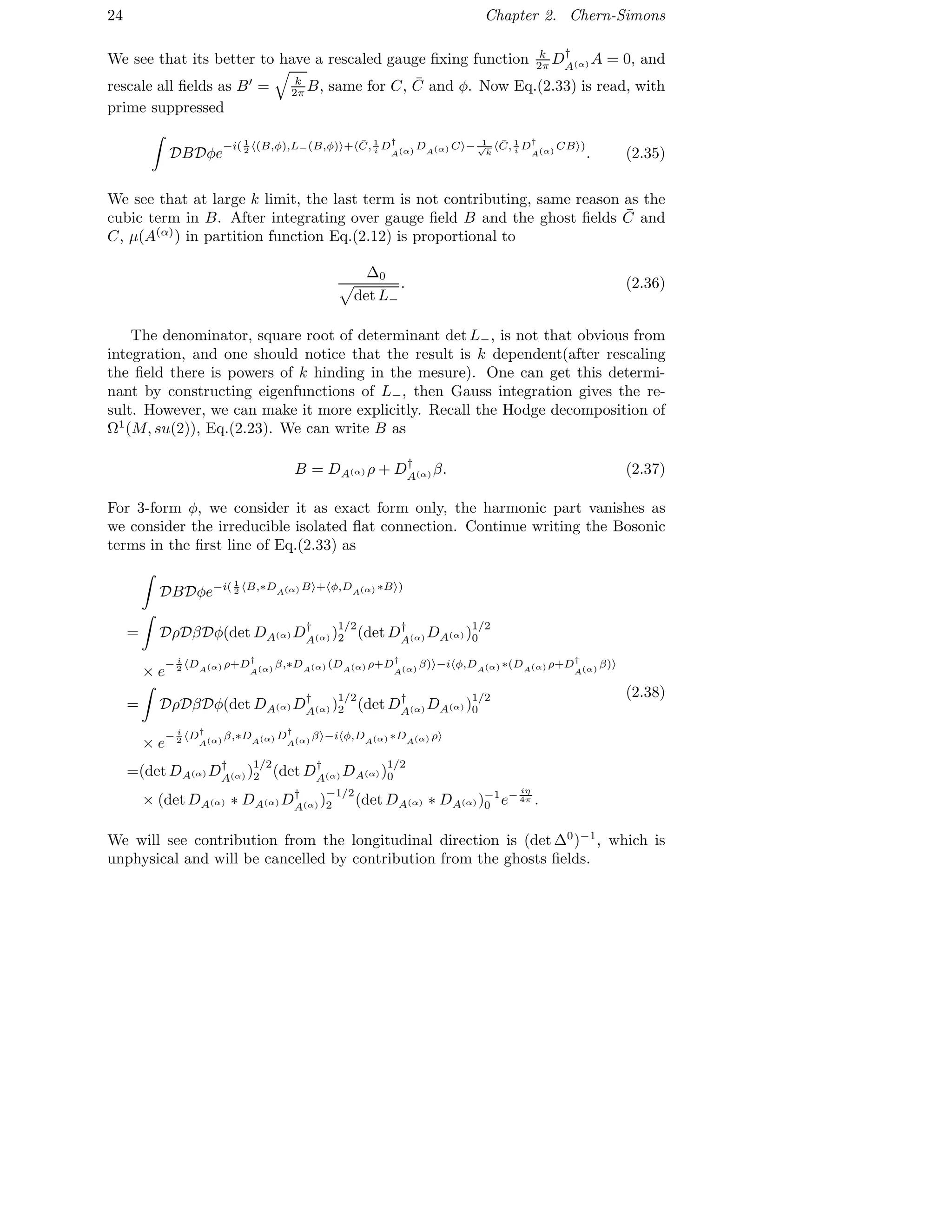24 Chapter 2. Chern-Simons
We see that its better to have a rescaled gauge ﬁxing function k
2π D†
A(α) A = 0, and
rescale all ﬁelds as B′
= k
2π B, same for C, ¯C and φ. Now Eq.(2.33) is read, with
prime suppressed
DBDφe
−i( 1
2 (B,φ),L−(B,φ) + ¯C, 1
i D†
A(α)
DA(α) C − 1√
k
¯C, 1
i D†
A(α)
CB )
. (2.35)
We see that at large k limit, the last term is not contributing, same reason as the
cubic term in B. After integrating over gauge ﬁeld B and the ghost ﬁelds ¯C and
C, µ(A(α)
) in partition function Eq.(2.12) is proportional to
∆0
det L−
. (2.36)
The denominator, square root of determinant det L−, is not that obvious from
integration, and one should notice that the result is k dependent(after rescaling
the ﬁeld there is powers of k hinding in the mesure). One can get this determi-
nant by constructing eigenfunctions of L−, then Gauss integration gives the re-
sult. However, we can make it more explicitly. Recall the Hodge decomposition of
Ω1
(M, su(2)), Eq.(2.23). We can write B as
B = DA(α) ρ + D†
A(α) β. (2.37)
For 3-form φ, we consider it as exact form only, the harmonic part vanishes as
we consider the irreducible isolated ﬂat connection. Continue writing the Bosonic
terms in the ﬁrst line of Eq.(2.33) as
DBDφe−i( 1
2 B,∗DA(α) B + φ,DA(α) ∗B )
= DρDβDφ(det DA(α) D†
A(α) )
1/2
2 (det D†
A(α) DA(α) )
1/2
0
× e
− i
2 DA(α) ρ+D†
A(α)
β,∗DA(α) (DA(α) ρ+D†
A(α)
β) −i φ,DA(α) ∗(DA(α) ρ+D†
A(α)
β)
= DρDβDφ(det DA(α) D†
A(α) )
1/2
2 (det D†
A(α) DA(α) )
1/2
0
× e
− i
2 D†
A(α)
β,∗DA(α) D†
A(α)
β −i φ,DA(α) ∗DA(α) ρ
=(det DA(α) D†
A(α) )
1/2
2 (det D†
A(α) DA(α) )
1/2
0
× (det DA(α) ∗ DA(α) D†
A(α) )
−1/2
2 (det DA(α) ∗ DA(α) )−1
0 e− iη
4π .
(2.38)
We will see contribution from the longitudinal direction is (det ∆0
)−1
, which is
unphysical and will be cancelled by contribution from the ghosts ﬁelds.
 