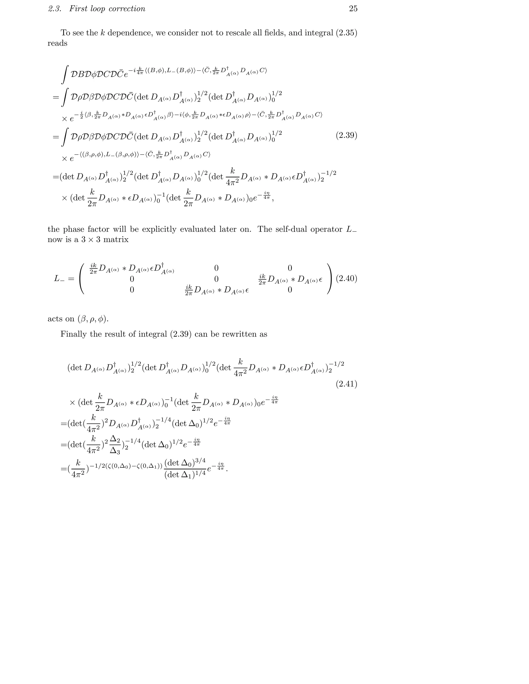 2.3. First loop correction 25
To see the k dependence, we consider not to rescale all ﬁelds, and integral (2.35)
reads
DBDφDCD ¯Ce
−i k
4π (B,φ),L−(B,φ) − ¯C, k
2π D†
A(α)
DA(α) C
= DρDβDφDCD ¯C(det DA(α) D†
A(α) )
1/2
2 (det D†
A(α) DA(α) )
1/2
0
× e
− i
2 β, k
2π DA(α) ∗DA(α) ǫD†
A(α)
β −i φ, k
2π DA(α) ∗ǫDA(α) ρ − ¯C, k
2π D†
A(α)
DA(α) C
= DρDβDφDCD ¯C(det DA(α) D†
A(α) )
1/2
2 (det D†
A(α) DA(α) )
1/2
0
× e
− (β,ρ,φ),L−(β,ρ,φ) − ¯C, k
2π D†
A(α)
DA(α) C
=(det DA(α) D†
A(α) )
1/2
2 (det D†
A(α) DA(α) )
1/2
0 (det
k
4π2
DA(α) ∗ DA(α) ǫD†
A(α) )
−1/2
2
× (det
k
2π
DA(α) ∗ ǫDA(α) )−1
0 (det
k
2π
DA(α) ∗ DA(α) )0e− iη
4π ,
(2.39)
the phase factor will be explicitly evaluated later on. The self-dual operator L−
now is a 3 × 3 matrix
L− =


ik
2π DA(α) ∗ DA(α) ǫD†
A(α) 0 0
0 0 ik
2π DA(α) ∗ DA(α) ǫ
0 ik
2π DA(α) ∗ DA(α) ǫ 0

(2.40)
acts on (β, ρ, φ).
Finally the result of integral (2.39) can be rewritten as
(det DA(α) D†
A(α) )
1/2
2 (det D†
A(α) DA(α) )
1/2
0 (det
k
4π2
DA(α) ∗ DA(α) ǫD†
A(α) )
−1/2
2
(2.41)
× (det
k
2π
DA(α) ∗ ǫDA(α) )−1
0 (det
k
2π
DA(α) ∗ DA(α) )0e− iη
4π
=(det(
k
4π2
)2
DA(α) D†
A(α) )
−1/4
2 (det ∆0)1/2
e− iη
4π
=(det(
k
4π2
)2 ∆2
∆3
)
−1/4
2 (det ∆0)1/2
e− iη
4π
=(
k
4π2
)−1/2(ζ(0,∆0)−ζ(0,∆1)) (det ∆0)3/4
(det ∆1)1/4
e− iη
4π .
 