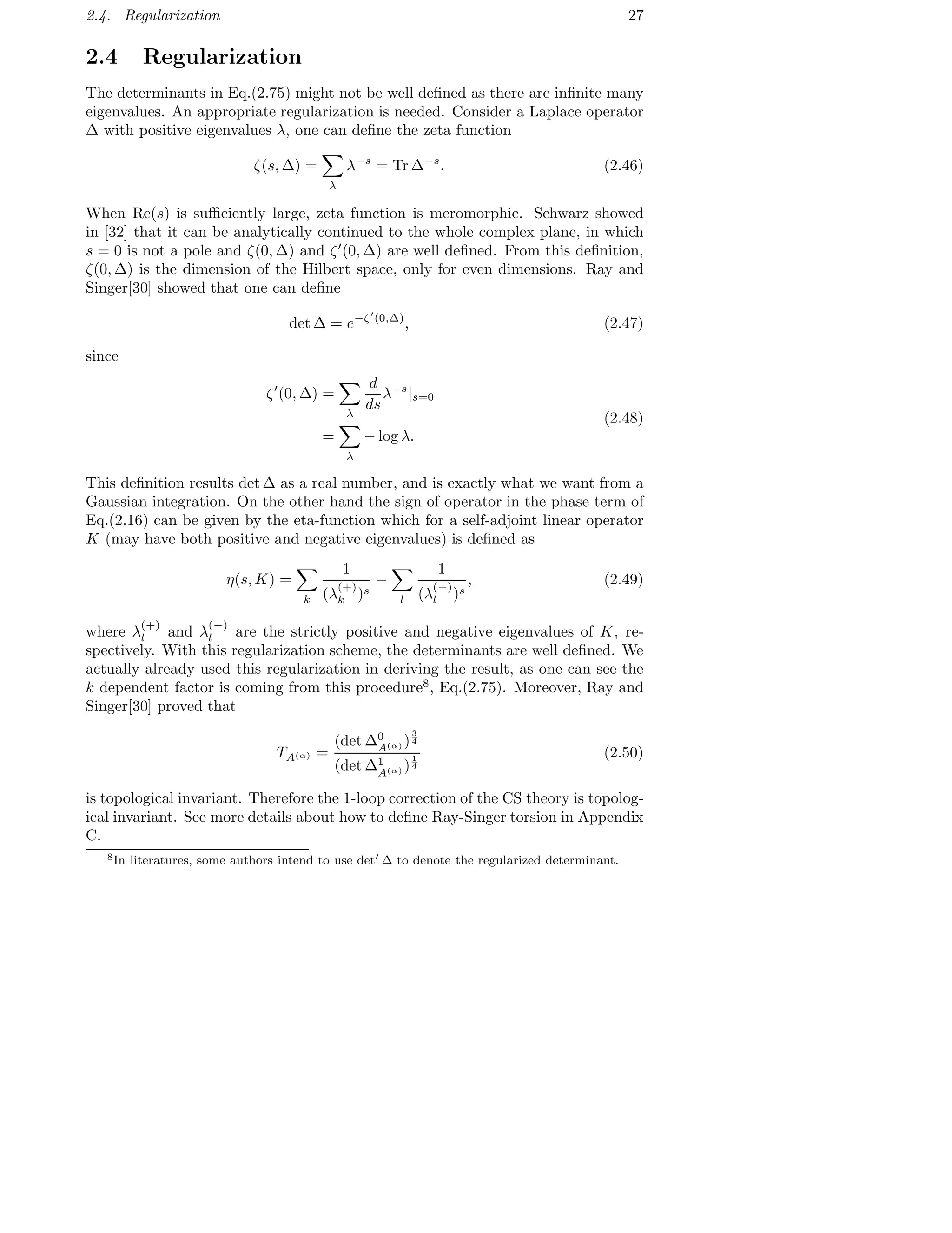 2.4. Regularization 27
2.4 Regularization
The determinants in Eq.(2.75) might not be well deﬁned as there are inﬁnite many
eigenvalues. An appropriate regularization is needed. Consider a Laplace operator
∆ with positive eigenvalues λ, one can deﬁne the zeta function
ζ(s, ∆) =
λ
λ−s
= Tr ∆−s
. (2.46)
When Re(s) is suﬃciently large, zeta function is meromorphic. Schwarz showed
in [32] that it can be analytically continued to the whole complex plane, in which
s = 0 is not a pole and ζ(0, ∆) and ζ′
(0, ∆) are well deﬁned. From this deﬁnition,
ζ(0, ∆) is the dimension of the Hilbert space, only for even dimensions. Ray and
Singer[30] showed that one can deﬁne
det ∆ = e−ζ′
(0,∆)
, (2.47)
since
ζ′
(0, ∆) =
λ
d
ds
λ−s
|s=0
=
λ
− log λ.
(2.48)
This deﬁnition results det ∆ as a real number, and is exactly what we want from a
Gaussian integration. On the other hand the sign of operator in the phase term of
Eq.(2.16) can be given by the eta-function which for a self-adjoint linear operator
K (may have both positive and negative eigenvalues) is deﬁned as
η(s, K) =
k
1
(λ
(+)
k )s
−
l
1
(λ
(−)
l )s
, (2.49)
where λ
(+)
l and λ
(−)
l are the strictly positive and negative eigenvalues of K, re-
spectively. With this regularization scheme, the determinants are well deﬁned. We
actually already used this regularization in deriving the result, as one can see the
k dependent factor is coming from this procedure8
, Eq.(2.75). Moreover, Ray and
Singer[30] proved that
TA(α) =
(det ∆0
A(α) )
3
4
(det ∆1
A(α) )
1
4
(2.50)
is topological invariant. Therefore the 1-loop correction of the CS theory is topolog-
ical invariant. See more details about how to deﬁne Ray-Singer torsion in Appendix
C.
8In literatures, some authors intend to use det′
∆ to denote the regularized determinant.
 