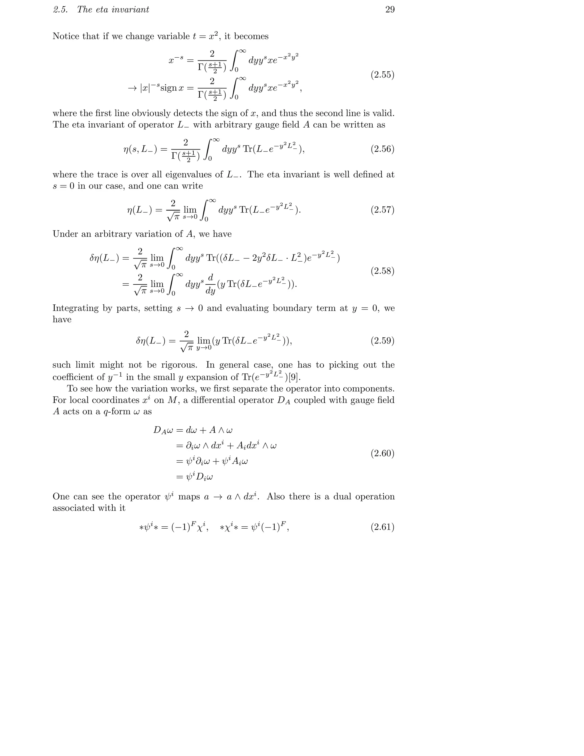 2.5. The eta invariant 29
Notice that if we change variable t = x2
, it becomes
x−s
=
2
Γ(s+1
2 )
∞
0
dyys
xe−x2
y2
→ |x|−s
sign x =
2
Γ(s+1
2 )
∞
0
dyys
xe−x2
y2
,
(2.55)
where the ﬁrst line obviously detects the sign of x, and thus the second line is valid.
The eta invariant of operator L− with arbitrary gauge ﬁeld A can be written as
η(s, L−) =
2
Γ(s+1
2 )
∞
0
dyys
Tr(L−e−y2
L2
− ), (2.56)
where the trace is over all eigenvalues of L−. The eta invariant is well deﬁned at
s = 0 in our case, and one can write
η(L−) =
2
√
π
lim
s→0
∞
0
dyys
Tr(L−e−y2
L2
− ). (2.57)
Under an arbitrary variation of A, we have
δη(L−) =
2
√
π
lim
s→0
∞
0
dyys
Tr((δL− − 2y2
δL− · L2
−)e−y2
L2
− )
=
2
√
π
lim
s→0
∞
0
dyys d
dy
(y Tr(δL−e−y2
L2
− )).
(2.58)
Integrating by parts, setting s → 0 and evaluating boundary term at y = 0, we
have
δη(L−) =
2
√
π
lim
y→0
(y Tr(δL−e−y2
L2
− )), (2.59)
such limit might not be rigorous. In general case, one has to picking out the
coeﬃcient of y−1
in the small y expansion of Tr(e−y2
L2
− )[9].
To see how the variation works, we ﬁrst separate the operator into components.
For local coordinates xi
on M, a diﬀerential operator DA coupled with gauge ﬁeld
A acts on a q-form ω as
DAω = dω + A ∧ ω
= ∂iω ∧ dxi
+ Aidxi
∧ ω
= ψi
∂iω + ψi
Aiω
= ψi
Diω
(2.60)
One can see the operator ψi
maps a → a ∧ dxi
. Also there is a dual operation
associated with it
∗ψi
∗ = (−1)F
χi
, ∗χi
∗ = ψi
(−1)F
, (2.61)
 