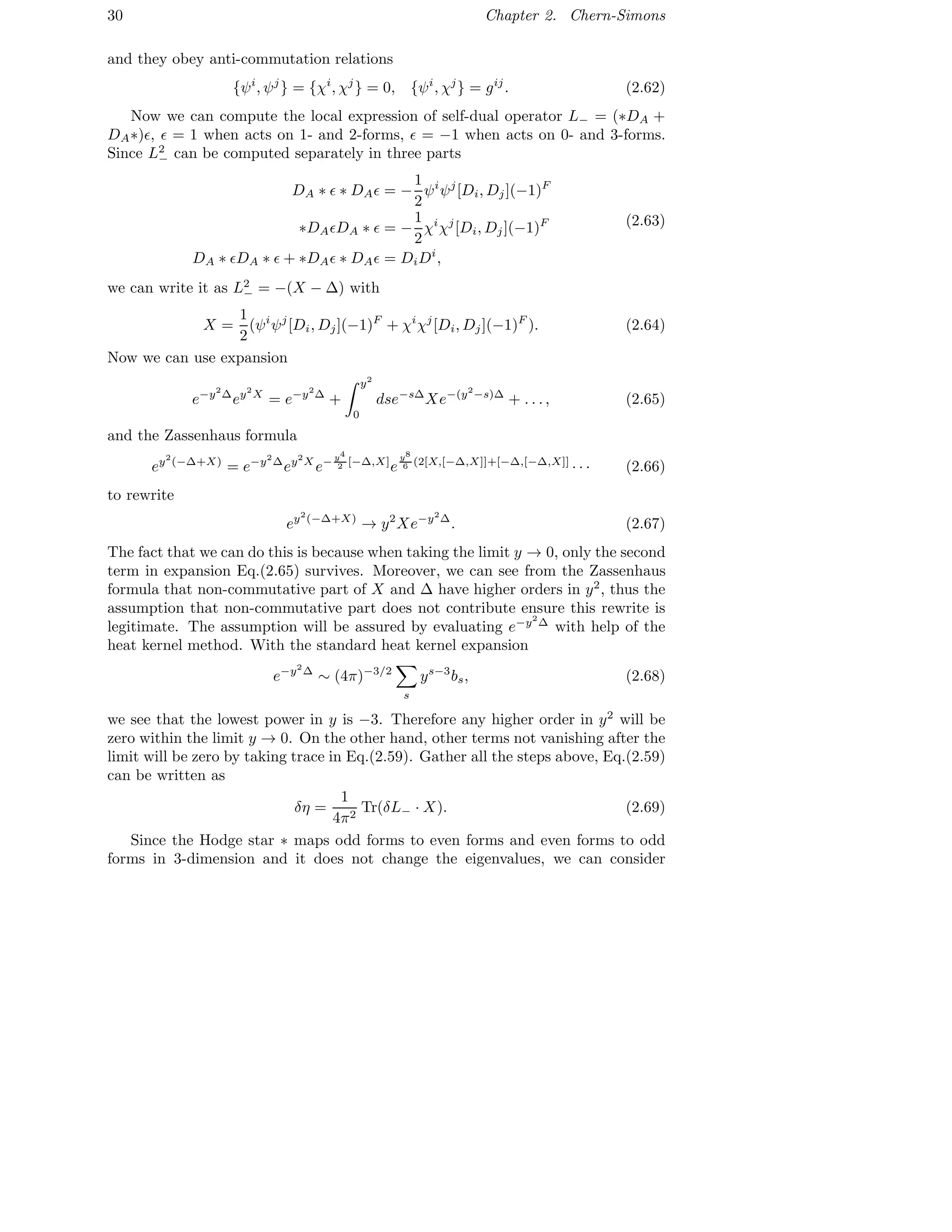 30 Chapter 2. Chern-Simons
and they obey anti-commutation relations
{ψi
, ψj
} = {χi
, χj
} = 0, {ψi
, χj
} = gij
. (2.62)
Now we can compute the local expression of self-dual operator L− = (∗DA +
DA∗)ǫ, ǫ = 1 when acts on 1- and 2-forms, ǫ = −1 when acts on 0- and 3-forms.
Since L2
− can be computed separately in three parts
DA ∗ ǫ ∗ DAǫ = −
1
2
ψi
ψj
[Di, Dj](−1)F
∗DAǫDA ∗ ǫ = −
1
2
χi
χj
[Di, Dj](−1)F
DA ∗ ǫDA ∗ ǫ + ∗DAǫ ∗ DAǫ = DiDi
,
(2.63)
we can write it as L2
− = −(X − ∆) with
X =
1
2
(ψi
ψj
[Di, Dj](−1)F
+ χi
χj
[Di, Dj](−1)F
). (2.64)
Now we can use expansion
e−y2
∆
ey2
X
= e−y2
∆
+
y2
0
dse−s∆
Xe−(y2
−s)∆
+ . . . , (2.65)
and the Zassenhaus formula
ey2
(−∆+X)
= e−y2
∆
ey2
X
e− y4
2 [−∆,X]
e
y8
6 (2[X,[−∆,X]]+[−∆,[−∆,X]]
· · · (2.66)
to rewrite
ey2
(−∆+X)
→ y2
Xe−y2
∆
. (2.67)
The fact that we can do this is because when taking the limit y → 0, only the second
term in expansion Eq.(2.65) survives. Moreover, we can see from the Zassenhaus
formula that non-commutative part of X and ∆ have higher orders in y2
, thus the
assumption that non-commutative part does not contribute ensure this rewrite is
legitimate. The assumption will be assured by evaluating e−y2
∆
with help of the
heat kernel method. With the standard heat kernel expansion
e−y2
∆
∼ (4π)−3/2
s
ys−3
bs, (2.68)
we see that the lowest power in y is −3. Therefore any higher order in y2
will be
zero within the limit y → 0. On the other hand, other terms not vanishing after the
limit will be zero by taking trace in Eq.(2.59). Gather all the steps above, Eq.(2.59)
can be written as
δη =
1
4π2
Tr(δL− · X). (2.69)
Since the Hodge star ∗ maps odd forms to even forms and even forms to odd
forms in 3-dimension and it does not change the eigenvalues, we can consider
 