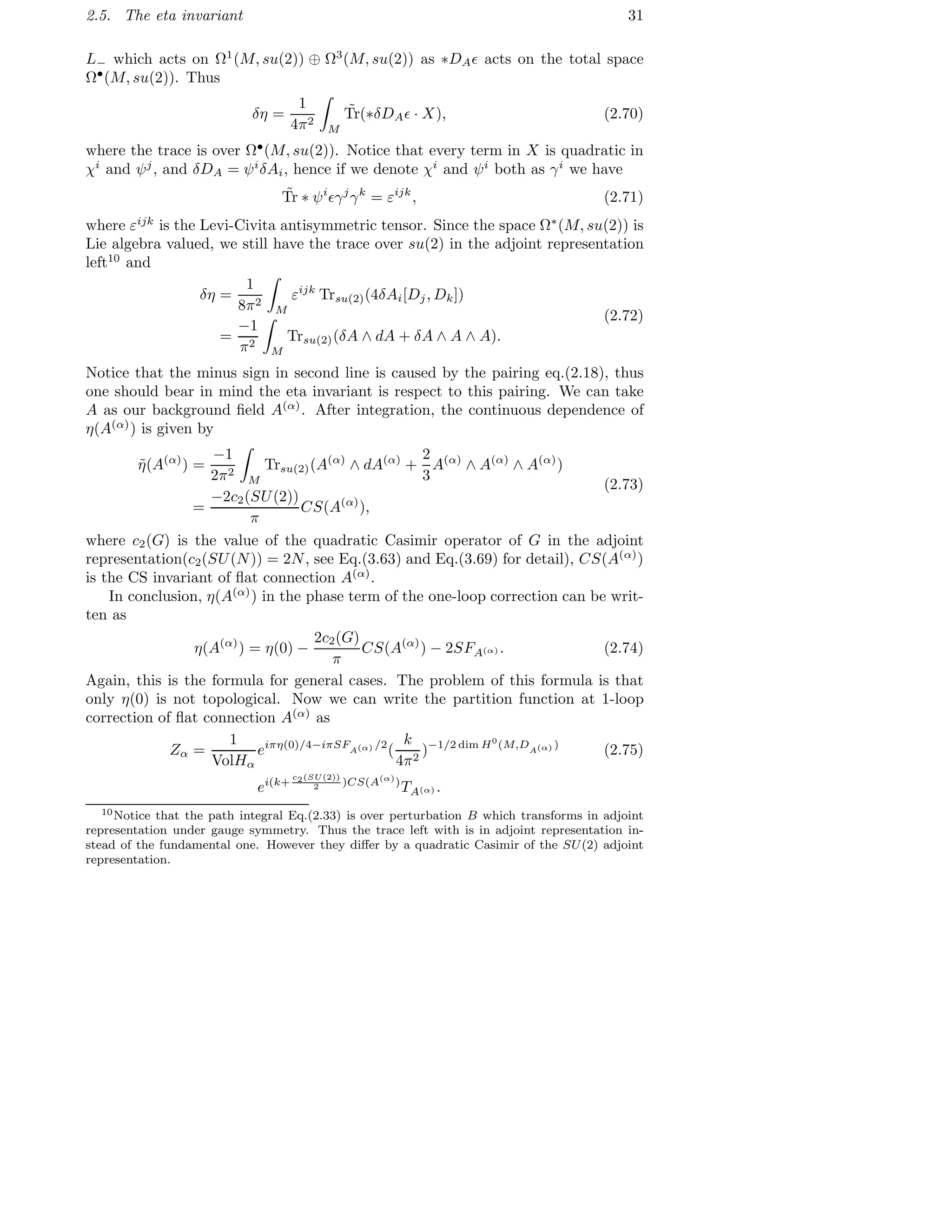 2.5. The eta invariant 31
L− which acts on Ω1
(M, su(2)) ⊕ Ω3
(M, su(2)) as ∗DAǫ acts on the total space
Ω•
(M, su(2)). Thus
δη =
1
4π2
M
˜Tr(∗δDAǫ · X), (2.70)
where the trace is over Ω•
(M, su(2)). Notice that every term in X is quadratic in
χi
and ψj
, and δDA = ψi
δAi, hence if we denote χi
and ψi
both as γi
we have
˜Tr ∗ ψi
ǫγj
γk
= εijk
, (2.71)
where εijk
is the Levi-Civita antisymmetric tensor. Since the space Ω∗
(M, su(2)) is
Lie algebra valued, we still have the trace over su(2) in the adjoint representation
left10
and
δη =
1
8π2
M
εijk
Trsu(2)(4δAi[Dj, Dk])
=
−1
π2
M
Trsu(2)(δA ∧ dA + δA ∧ A ∧ A).
(2.72)
Notice that the minus sign in second line is caused by the pairing eq.(2.18), thus
one should bear in mind the eta invariant is respect to this pairing. We can take
A as our background ﬁeld A(α)
. After integration, the continuous dependence of
η(A(α)
) is given by
˜η(A(α)
) =
−1
2π2
M
Trsu(2)(A(α)
∧ dA(α)
+
2
3
A(α)
∧ A(α)
∧ A(α)
)
=
−2c2(SU(2))
π
CS(A(α)
),
(2.73)
where c2(G) is the value of the quadratic Casimir operator of G in the adjoint
representation(c2(SU(N)) = 2N, see Eq.(3.63) and Eq.(3.69) for detail), CS(A(α)
)
is the CS invariant of ﬂat connection A(α)
.
In conclusion, η(A(α)
) in the phase term of the one-loop correction can be writ-
ten as
η(A(α)
) = η(0) −
2c2(G)
π
CS(A(α)
) − 2SFA(α) . (2.74)
Again, this is the formula for general cases. The problem of this formula is that
only η(0) is not topological. Now we can write the partition function at 1-loop
correction of ﬂat connection A(α)
as
Zα =
1
VolHα
eiπη(0)/4−iπSFA(α) /2
(
k
4π2
)−1/2 dim H0
(M,DA(α) )
(2.75)
ei(k+
c2(SU(2))
2 )CS(A(α)
)
TA(α) .
10Notice that the path integral Eq.(2.33) is over perturbation B which transforms in adjoint
representation under gauge symmetry. Thus the trace left with is in adjoint representation in-
stead of the fundamental one. However they diﬀer by a quadratic Casimir of the SU(2) adjoint
representation.
 