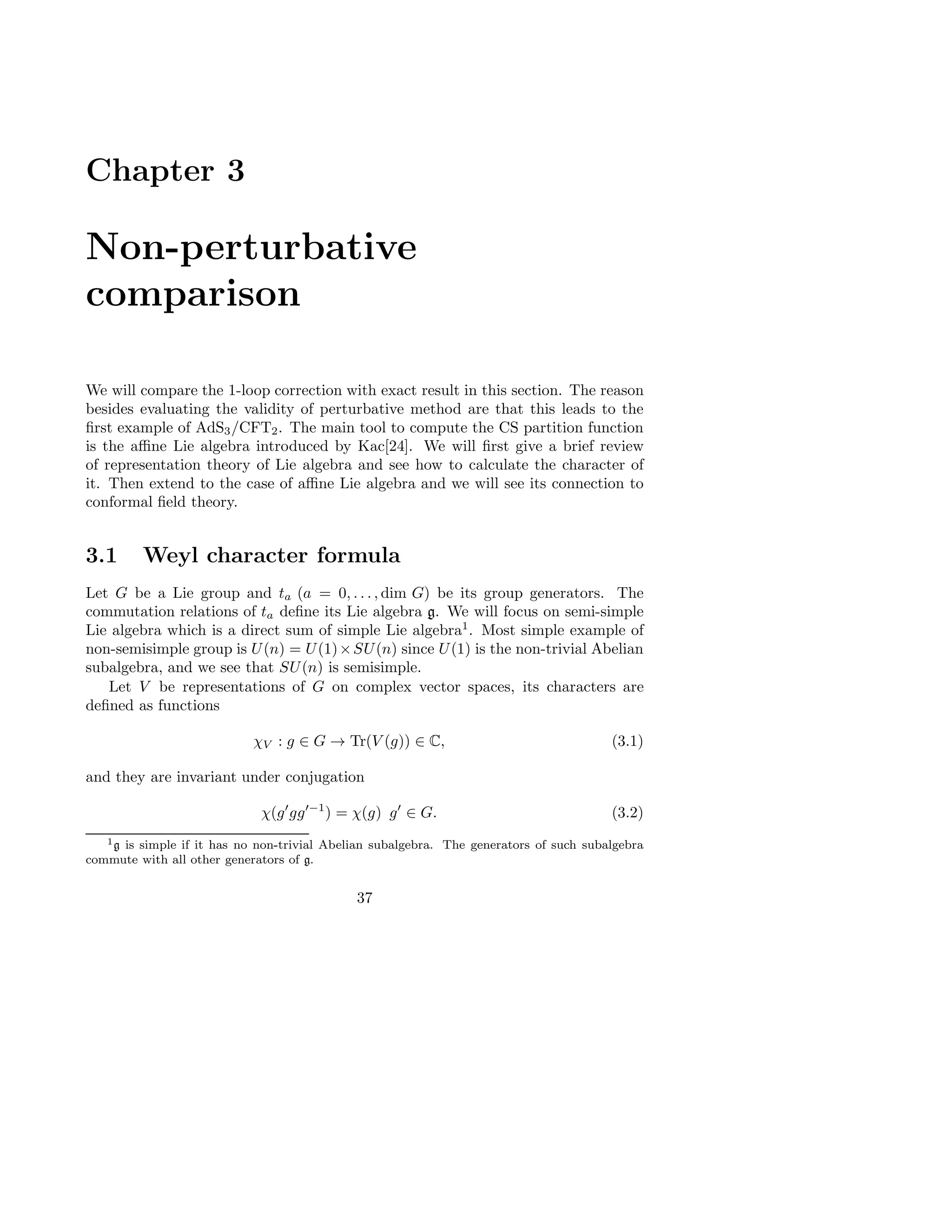 Chapter 3
Non-perturbative
comparison
We will compare the 1-loop correction with exact result in this section. The reason
besides evaluating the validity of perturbative method are that this leads to the
ﬁrst example of AdS3/CFT2. The main tool to compute the CS partition function
is the aﬃne Lie algebra introduced by Kac[24]. We will ﬁrst give a brief review
of representation theory of Lie algebra and see how to calculate the character of
it. Then extend to the case of aﬃne Lie algebra and we will see its connection to
conformal ﬁeld theory.
3.1 Weyl character formula
Let G be a Lie group and ta (a = 0, . . . , dim G) be its group generators. The
commutation relations of ta deﬁne its Lie algebra g. We will focus on semi-simple
Lie algebra which is a direct sum of simple Lie algebra1
. Most simple example of
non-semisimple group is U(n) = U(1)×SU(n) since U(1) is the non-trivial Abelian
subalgebra, and we see that SU(n) is semisimple.
Let V be representations of G on complex vector spaces, its characters are
deﬁned as functions
χV : g ∈ G → Tr(V (g)) ∈ C, (3.1)
and they are invariant under conjugation
χ(g′
gg′−1
) = χ(g) g′
∈ G. (3.2)
1g is simple if it has no non-trivial Abelian subalgebra. The generators of such subalgebra
commute with all other generators of g.
37
 