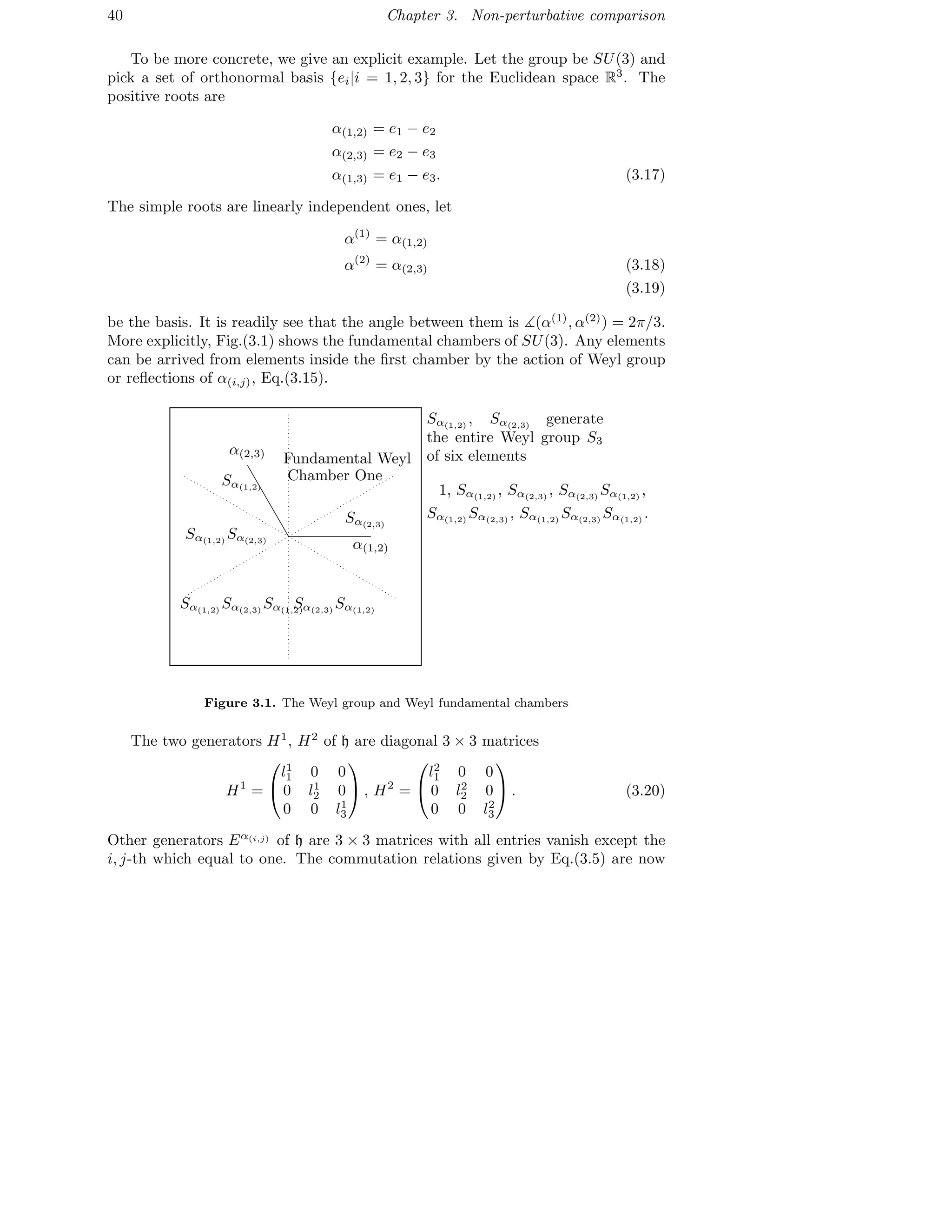 40 Chapter 3. Non-perturbative comparison
To be more concrete, we give an explicit example. Let the group be SU(3) and
pick a set of orthonormal basis {ei|i = 1, 2, 3} for the Euclidean space R3
. The
positive roots are
α(1,2) = e1 − e2
α(2,3) = e2 − e3
α(1,3) = e1 − e3. (3.17)
The simple roots are linearly independent ones, let
α(1)
= α(1,2)
α(2)
= α(2,3) (3.18)
(3.19)
be the basis. It is readily see that the angle between them is ∡(α(1)
, α(2)
) = 2π/3.
More explicitly, Fig.(3.1) shows the fundamental chambers of SU(3). Any elements
can be arrived from elements inside the ﬁrst chamber by the action of Weyl group
or reﬂections of α(i,j), Eq.(3.15).
α(1,2)
α(2,3)
Sα(1,2)
Sα(1,2)
Sα(2,3)
Sα(1,2)
Sα(2,3)
Sα(1,2)
Sα(2,3)
Sα(1,2)
Sα(2,3)
Fundamental Weyl
Chamber One
Sα(1,2)
, Sα(2,3)
generate
the entire Weyl group S3
of six elements
1, Sα(1,2)
, Sα(2,3)
, Sα(2,3)
Sα(1,2)
,
Sα(1,2)
Sα(2,3)
, Sα(1,2)
Sα(2,3)
Sα(1,2)
.
Figure 3.1. The Weyl group and Weyl fundamental chambers
The two generators H1
, H2
of h are diagonal 3 × 3 matrices
H1
=


l1
1 0 0
0 l1
2 0
0 0 l1
3

 , H2
=


l2
1 0 0
0 l2
2 0
0 0 l2
3

 . (3.20)
Other generators Eα(i,j) of h are 3 × 3 matrices with all entries vanish except the
i, j-th which equal to one. The commutation relations given by Eq.(3.5) are now
 