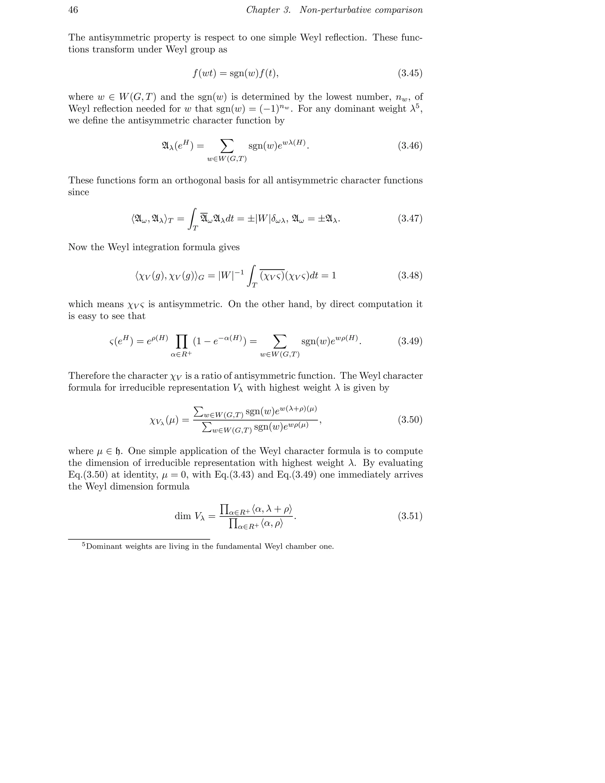 46 Chapter 3. Non-perturbative comparison
The antisymmetric property is respect to one simple Weyl reﬂection. These func-
tions transform under Weyl group as
f(wt) = sgn(w)f(t), (3.45)
where w ∈ W(G, T ) and the sgn(w) is determined by the lowest number, nw, of
Weyl reﬂection needed for w that sgn(w) = (−1)nw
. For any dominant weight λ5
,
we deﬁne the antisymmetric character function by
Aλ(eH
) =
w∈W(G,T )
sgn(w)ewλ(H)
. (3.46)
These functions form an orthogonal basis for all antisymmetric character functions
since
Aω, Aλ T =
T
AωAλdt = ±|W|δωλ, Aω = ±Aλ. (3.47)
Now the Weyl integration formula gives
χV (g), χV (g) G = |W|−1
T
(χV ς)(χV ς)dt = 1 (3.48)
which means χV ς is antisymmetric. On the other hand, by direct computation it
is easy to see that
ς(eH
) = eρ(H)
α∈R+
(1 − e−α(H)
) =
w∈W(G,T )
sgn(w)ewρ(H)
. (3.49)
Therefore the character χV is a ratio of antisymmetric function. The Weyl character
formula for irreducible representation Vλ with highest weight λ is given by
χVλ
(µ) =
w∈W(G,T ) sgn(w)ew(λ+ρ)(µ)
w∈W(G,T ) sgn(w)ewρ(µ)
, (3.50)
where µ ∈ h. One simple application of the Weyl character formula is to compute
the dimension of irreducible representation with highest weight λ. By evaluating
Eq.(3.50) at identity, µ = 0, with Eq.(3.43) and Eq.(3.49) one immediately arrives
the Weyl dimension formula
dim Vλ = α∈R+ α, λ + ρ
α∈R+ α, ρ
. (3.51)
5Dominant weights are living in the fundamental Weyl chamber one.
 