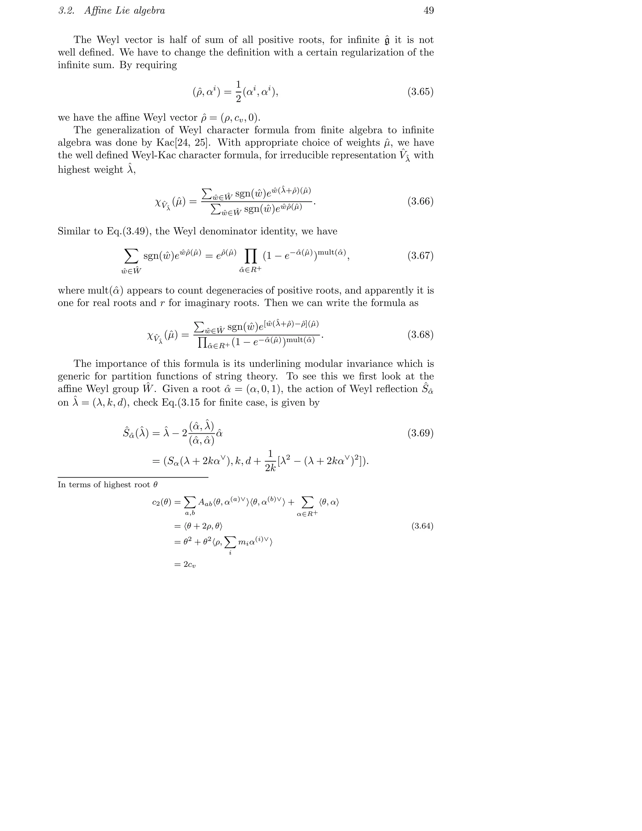 3.2. Aﬃne Lie algebra 49
The Weyl vector is half of sum of all positive roots, for inﬁnite ˆg it is not
well deﬁned. We have to change the deﬁnition with a certain regularization of the
inﬁnite sum. By requiring
(ˆρ, αi
) =
1
2
(αi
, αi
), (3.65)
we have the aﬃne Weyl vector ˆρ = (ρ, cv, 0).
The generalization of Weyl character formula from ﬁnite algebra to inﬁnite
algebra was done by Kac[24, 25]. With appropriate choice of weights ˆµ, we have
the well deﬁned Weyl-Kac character formula, for irreducible representation ˆVˆλ with
highest weight ˆλ,
χˆVˆλ
(ˆµ) = ˆw∈ ˆW sgn( ˆw)e ˆw(ˆλ+ˆρ)(ˆµ)
ˆw∈ ˆW sgn( ˆw)e ˆwˆρ(ˆµ)
. (3.66)
Similar to Eq.(3.49), the Weyl denominator identity, we have
ˆw∈ ˆW
sgn( ˆw)e ˆwˆρ(ˆµ)
= eˆρ(ˆµ)
ˆα∈R+
(1 − e−ˆα(ˆµ)
)mult(ˆα)
, (3.67)
where mult(ˆα) appears to count degeneracies of positive roots, and apparently it is
one for real roots and r for imaginary roots. Then we can write the formula as
χˆVˆλ
(ˆµ) = ˆw∈ ˆW sgn( ˆw)e[ ˆw(ˆλ+ˆρ)−ˆρ](ˆµ)
ˆα∈R+ (1 − e−ˆα(ˆµ))mult(ˆα)
. (3.68)
The importance of this formula is its underlining modular invariance which is
generic for partition functions of string theory. To see this we ﬁrst look at the
aﬃne Weyl group ˆW. Given a root ˆα = (α, 0, 1), the action of Weyl reﬂection ˆSˆα
on ˆλ = (λ, k, d), check Eq.(3.15 for ﬁnite case, is given by
ˆSˆα(ˆλ) = ˆλ − 2
(ˆα, ˆλ)
(ˆα, ˆα)
ˆα (3.69)
= (Sα(λ + 2kα∨
), k, d +
1
2k
[λ2
− (λ + 2kα∨
)2
]).
In terms of highest root θ
c2(θ) =
a,b
Aab θ, α(a)∨
θ, α(b)∨
+
α∈R+
θ, α
= θ + 2ρ, θ (3.64)
= θ2
+ θ2
ρ,
i
miα(i)∨
= 2cv
 