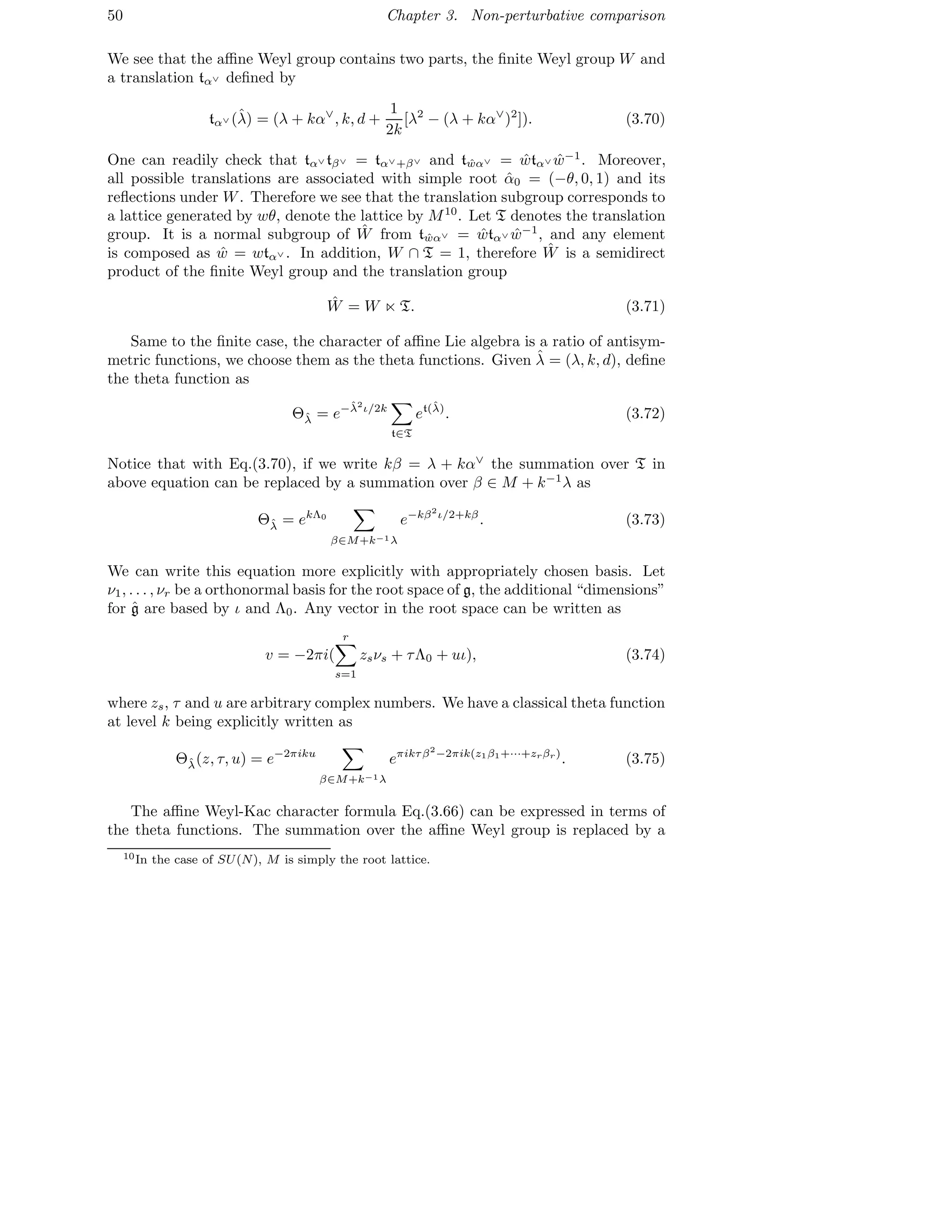 50 Chapter 3. Non-perturbative comparison
We see that the aﬃne Weyl group contains two parts, the ﬁnite Weyl group W and
a translation tα∨ deﬁned by
tα∨ (ˆλ) = (λ + kα∨
, k, d +
1
2k
[λ2
− (λ + kα∨
)2
]). (3.70)
One can readily check that tα∨ tβ∨ = tα∨+β∨ and t ˆwα∨ = ˆwtα∨ ˆw−1
. Moreover,
all possible translations are associated with simple root ˆα0 = (−θ, 0, 1) and its
reﬂections under W. Therefore we see that the translation subgroup corresponds to
a lattice generated by wθ, denote the lattice by M10
. Let T denotes the translation
group. It is a normal subgroup of ˆW from t ˆwα∨ = ˆwtα∨ ˆw−1
, and any element
is composed as ˆw = wtα∨ . In addition, W ∩ T = 1, therefore ˆW is a semidirect
product of the ﬁnite Weyl group and the translation group
ˆW = W ⋉ T. (3.71)
Same to the ﬁnite case, the character of aﬃne Lie algebra is a ratio of antisym-
metric functions, we choose them as the theta functions. Given ˆλ = (λ, k, d), deﬁne
the theta function as
Θˆλ = e−ˆλ2
ι/2k
t∈T
et(ˆλ)
. (3.72)
Notice that with Eq.(3.70), if we write kβ = λ + kα∨
the summation over T in
above equation can be replaced by a summation over β ∈ M + k−1
λ as
Θˆλ = ekΛ0
β∈M+k−1λ
e−kβ2
ι/2+kβ
. (3.73)
We can write this equation more explicitly with appropriately chosen basis. Let
ν1, . . . , νr be a orthonormal basis for the root space of g, the additional “dimensions”
for ˆg are based by ι and Λ0. Any vector in the root space can be written as
v = −2πi(
r
s=1
zsνs + τΛ0 + uι), (3.74)
where zs, τ and u are arbitrary complex numbers. We have a classical theta function
at level k being explicitly written as
Θˆλ(z, τ, u) = e−2πiku
β∈M+k−1λ
eπikτβ2
−2πik(z1β1+···+zrβr)
. (3.75)
The aﬃne Weyl-Kac character formula Eq.(3.66) can be expressed in terms of
the theta functions. The summation over the aﬃne Weyl group is replaced by a
10In the case of SU(N), M is simply the root lattice.
 