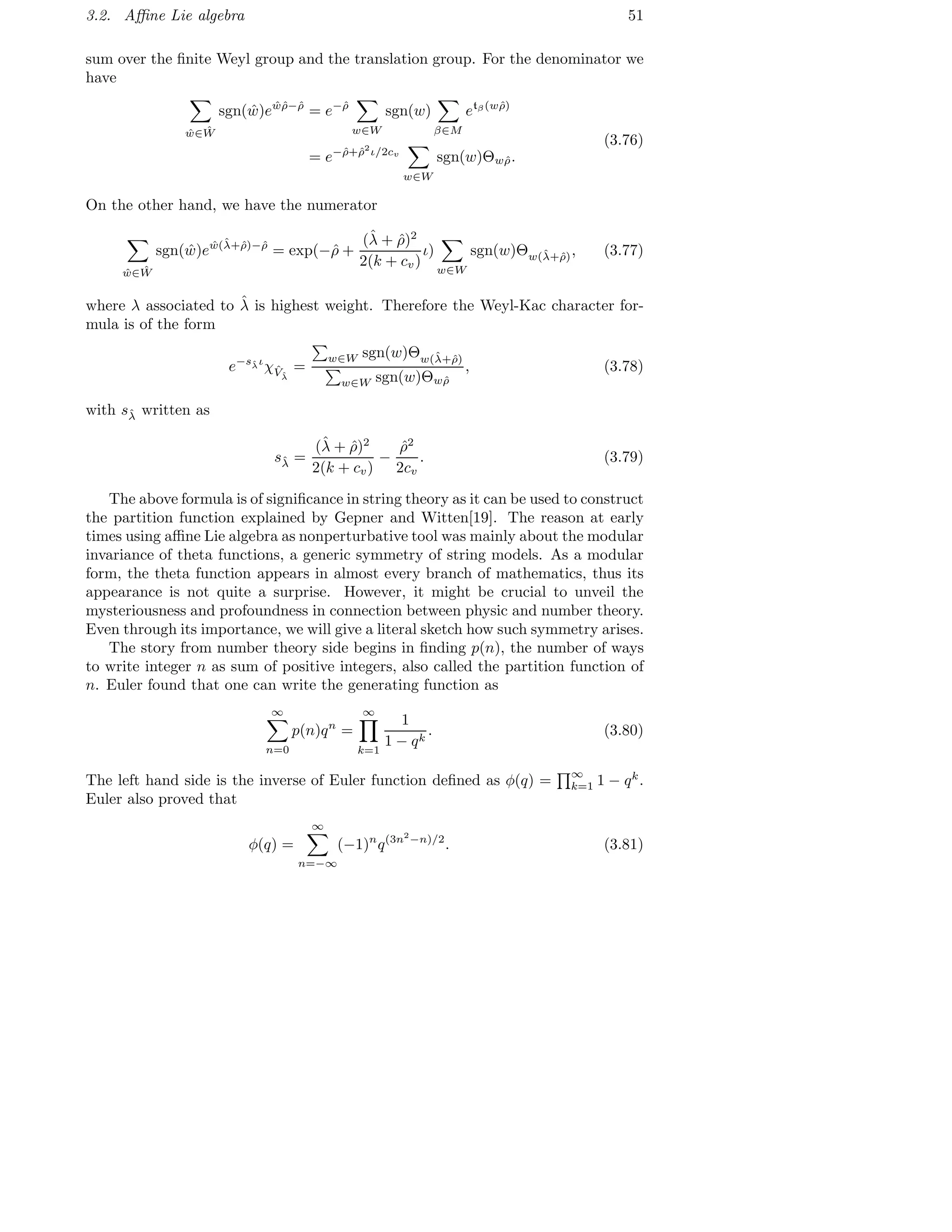 3.2. Aﬃne Lie algebra 51
sum over the ﬁnite Weyl group and the translation group. For the denominator we
have
ˆw∈ ˆW
sgn( ˆw)e ˆwˆρ−ˆρ
= e−ˆρ
w∈W
sgn(w)
β∈M
etβ(wˆρ)
= e−ˆρ+ˆρ2
ι/2cv
w∈W
sgn(w)Θwˆρ.
(3.76)
On the other hand, we have the numerator
ˆw∈ ˆW
sgn( ˆw)e ˆw(ˆλ+ˆρ)−ˆρ
= exp(−ˆρ +
(ˆλ + ˆρ)2
2(k + cv)
ι)
w∈W
sgn(w)Θw(ˆλ+ˆρ), (3.77)
where λ associated to ˆλ is highest weight. Therefore the Weyl-Kac character for-
mula is of the form
e−sˆλι
χˆVˆλ
=
w∈W sgn(w)Θw(ˆλ+ˆρ)
w∈W sgn(w)Θwˆρ
, (3.78)
with sˆλ written as
sˆλ =
(ˆλ + ˆρ)2
2(k + cv)
−
ˆρ2
2cv
. (3.79)
The above formula is of signiﬁcance in string theory as it can be used to construct
the partition function explained by Gepner and Witten[19]. The reason at early
times using aﬃne Lie algebra as nonperturbative tool was mainly about the modular
invariance of theta functions, a generic symmetry of string models. As a modular
form, the theta function appears in almost every branch of mathematics, thus its
appearance is not quite a surprise. However, it might be crucial to unveil the
mysteriousness and profoundness in connection between physic and number theory.
Even through its importance, we will give a literal sketch how such symmetry arises.
The story from number theory side begins in ﬁnding p(n), the number of ways
to write integer n as sum of positive integers, also called the partition function of
n. Euler found that one can write the generating function as
∞
n=0
p(n)qn
=
∞
k=1
1
1 − qk
. (3.80)
The left hand side is the inverse of Euler function deﬁned as φ(q) = ∞
k=1 1 − qk
.
Euler also proved that
φ(q) =
∞
n=−∞
(−1)n
q(3n2
−n)/2
. (3.81)
 