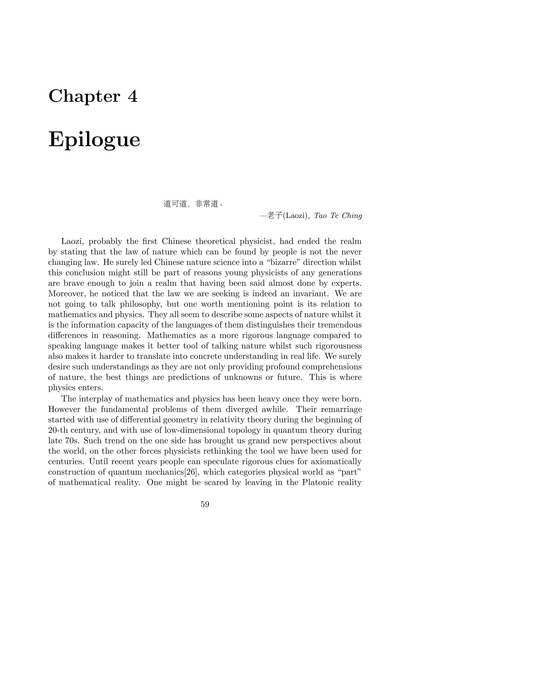 Chapter 4
Epilogue
道可道，非常道。
—老子(Laozi), Tao Te Ching
Laozi, probably the ﬁrst Chinese theoretical physicist, had ended the realm
by stating that the law of nature which can be found by people is not the never
changing law. He surely led Chinese nature science into a “bizarre” direction whilst
this conclusion might still be part of reasons young physicists of any generations
are brave enough to join a realm that having been said almost done by experts.
Moreover, he noticed that the law we are seeking is indeed an invariant. We are
not going to talk philosophy, but one worth mentioning point is its relation to
mathematics and physics. They all seem to describe some aspects of nature whilst it
is the information capacity of the languages of them distinguishes their tremendous
diﬀerences in reasoning. Mathematics as a more rigorous language compared to
speaking language makes it better tool of talking nature whilst such rigorousness
also makes it harder to translate into concrete understanding in real life. We surely
desire such understandings as they are not only providing profound comprehensions
of nature, the best things are predictions of unknowns or future. This is where
physics enters.
The interplay of mathematics and physics has been heavy once they were born.
However the fundamental problems of them diverged awhile. Their remarriage
started with use of diﬀerential geometry in relativity theory during the beginning of
20-th century, and with use of low-dimensional topology in quantum theory during
late 70s. Such trend on the one side has brought us grand new perspectives about
the world, on the other forces physicists rethinking the tool we have been used for
centuries. Until recent years people can speculate rigorous clues for axiomatically
construction of quantum mechanics[26], which categories physical world as “part”
of mathematical reality. One might be scared by leaving in the Platonic reality
59
 