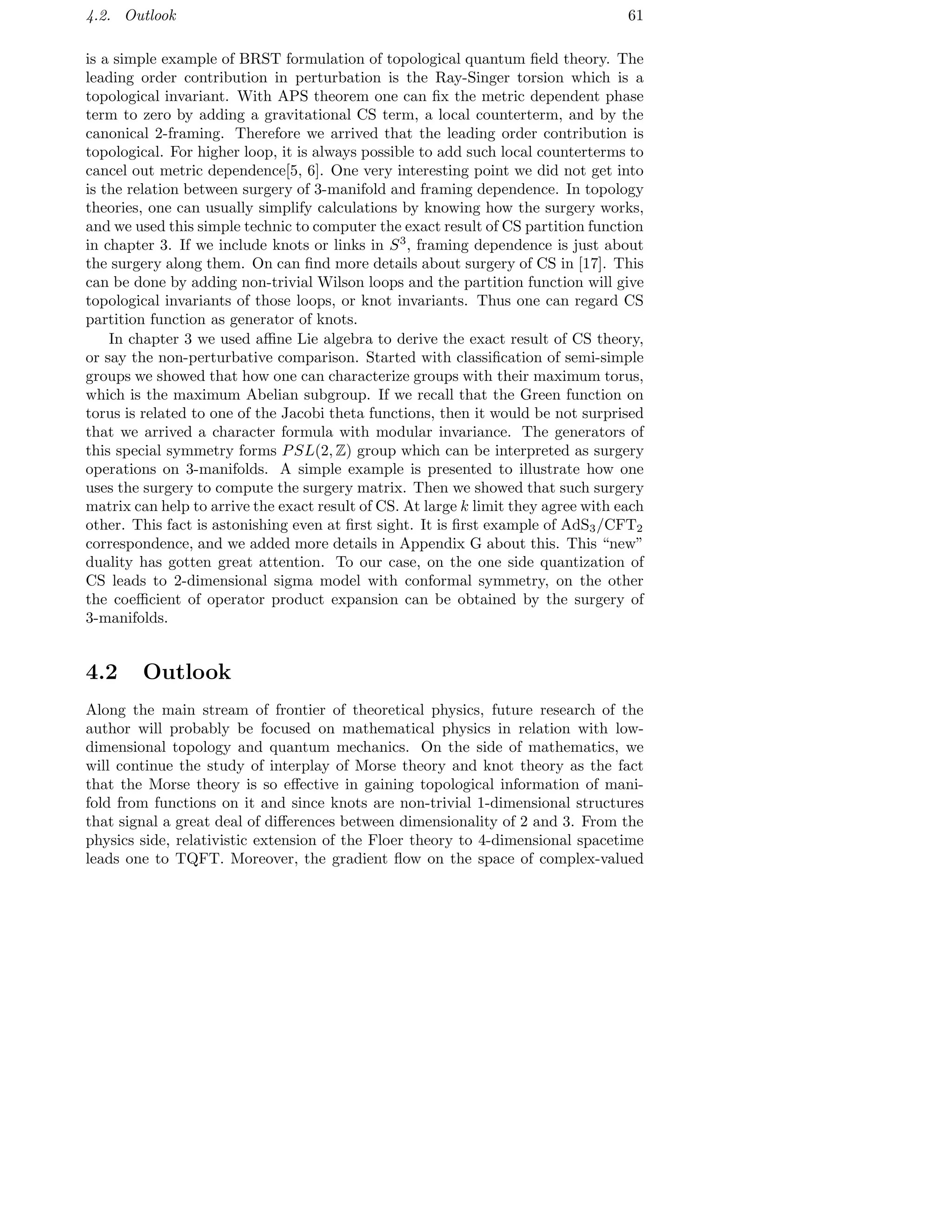 4.2. Outlook 61
is a simple example of BRST formulation of topological quantum ﬁeld theory. The
leading order contribution in perturbation is the Ray-Singer torsion which is a
topological invariant. With APS theorem one can ﬁx the metric dependent phase
term to zero by adding a gravitational CS term, a local counterterm, and by the
canonical 2-framing. Therefore we arrived that the leading order contribution is
topological. For higher loop, it is always possible to add such local counterterms to
cancel out metric dependence[5, 6]. One very interesting point we did not get into
is the relation between surgery of 3-manifold and framing dependence. In topology
theories, one can usually simplify calculations by knowing how the surgery works,
and we used this simple technic to computer the exact result of CS partition function
in chapter 3. If we include knots or links in S3
, framing dependence is just about
the surgery along them. On can ﬁnd more details about surgery of CS in [17]. This
can be done by adding non-trivial Wilson loops and the partition function will give
topological invariants of those loops, or knot invariants. Thus one can regard CS
partition function as generator of knots.
In chapter 3 we used aﬃne Lie algebra to derive the exact result of CS theory,
or say the non-perturbative comparison. Started with classiﬁcation of semi-simple
groups we showed that how one can characterize groups with their maximum torus,
which is the maximum Abelian subgroup. If we recall that the Green function on
torus is related to one of the Jacobi theta functions, then it would be not surprised
that we arrived a character formula with modular invariance. The generators of
this special symmetry forms PSL(2, Z) group which can be interpreted as surgery
operations on 3-manifolds. A simple example is presented to illustrate how one
uses the surgery to compute the surgery matrix. Then we showed that such surgery
matrix can help to arrive the exact result of CS. At large k limit they agree with each
other. This fact is astonishing even at ﬁrst sight. It is ﬁrst example of AdS3/CFT2
correspondence, and we added more details in Appendix G about this. This “new”
duality has gotten great attention. To our case, on the one side quantization of
CS leads to 2-dimensional sigma model with conformal symmetry, on the other
the coeﬃcient of operator product expansion can be obtained by the surgery of
3-manifolds.
4.2 Outlook
Along the main stream of frontier of theoretical physics, future research of the
author will probably be focused on mathematical physics in relation with low-
dimensional topology and quantum mechanics. On the side of mathematics, we
will continue the study of interplay of Morse theory and knot theory as the fact
that the Morse theory is so eﬀective in gaining topological information of mani-
fold from functions on it and since knots are non-trivial 1-dimensional structures
that signal a great deal of diﬀerences between dimensionality of 2 and 3. From the
physics side, relativistic extension of the Floer theory to 4-dimensional spacetime
leads one to TQFT. Moreover, the gradient ﬂow on the space of complex-valued
 