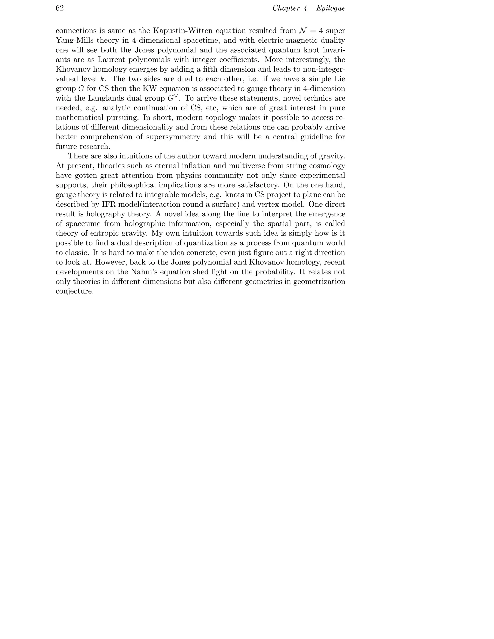 62 Chapter 4. Epilogue
connections is same as the Kapustin-Witten equation resulted from N = 4 super
Yang-Mills theory in 4-dimensional spacetime, and with electric-magnetic duality
one will see both the Jones polynomial and the associated quantum knot invari-
ants are as Laurent polynomials with integer coeﬃcients. More interestingly, the
Khovanov homology emerges by adding a ﬁfth dimension and leads to non-integer-
valued level k. The two sides are dual to each other, i.e. if we have a simple Lie
group G for CS then the KW equation is associated to gauge theory in 4-dimension
with the Langlands dual group G∨
. To arrive these statements, novel technics are
needed, e.g. analytic continuation of CS, etc, which are of great interest in pure
mathematical pursuing. In short, modern topology makes it possible to access re-
lations of diﬀerent dimensionality and from these relations one can probably arrive
better comprehension of supersymmetry and this will be a central guideline for
future research.
There are also intuitions of the author toward modern understanding of gravity.
At present, theories such as eternal inﬂation and multiverse from string cosmology
have gotten great attention from physics community not only since experimental
supports, their philosophical implications are more satisfactory. On the one hand,
gauge theory is related to integrable models, e.g. knots in CS project to plane can be
described by IFR model(interaction round a surface) and vertex model. One direct
result is holography theory. A novel idea along the line to interpret the emergence
of spacetime from holographic information, especially the spatial part, is called
theory of entropic gravity. My own intuition towards such idea is simply how is it
possible to ﬁnd a dual description of quantization as a process from quantum world
to classic. It is hard to make the idea concrete, even just ﬁgure out a right direction
to look at. However, back to the Jones polynomial and Khovanov homology, recent
developments on the Nahm’s equation shed light on the probability. It relates not
only theories in diﬀerent dimensions but also diﬀerent geometries in geometrization
conjecture.
 