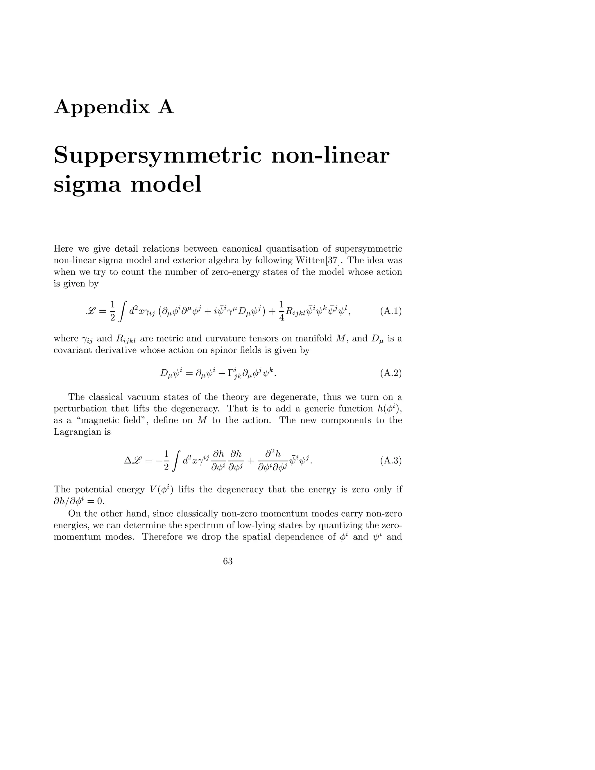 Appendix A
Suppersymmetric non-linear
sigma model
Here we give detail relations between canonical quantisation of supersymmetric
non-linear sigma model and exterior algebra by following Witten[37]. The idea was
when we try to count the number of zero-energy states of the model whose action
is given by
L =
1
2
d2
xγij ∂µφi
∂µ
φj
+ i ¯ψi
γµ
Dµψj
+
1
4
Rijkl
¯ψi
ψk ¯ψj
ψl
, (A.1)
where γij and Rijkl are metric and curvature tensors on manifold M, and Dµ is a
covariant derivative whose action on spinor ﬁelds is given by
Dµψi
= ∂µψi
+ Γi
jk∂µφj
ψk
. (A.2)
The classical vacuum states of the theory are degenerate, thus we turn on a
perturbation that lifts the degeneracy. That is to add a generic function h(φi
),
as a “magnetic ﬁeld”, deﬁne on M to the action. The new components to the
Lagrangian is
∆L = −
1
2
d2
xγij ∂h
∂φi
∂h
∂φj
+
∂2
h
∂φi∂φj
¯ψi
ψj
. (A.3)
The potential energy V (φi
) lifts the degeneracy that the energy is zero only if
∂h/∂φi
= 0.
On the other hand, since classically non-zero momentum modes carry non-zero
energies, we can determine the spectrum of low-lying states by quantizing the zero-
momentum modes. Therefore we drop the spatial dependence of φi
and ψi
and
63
 