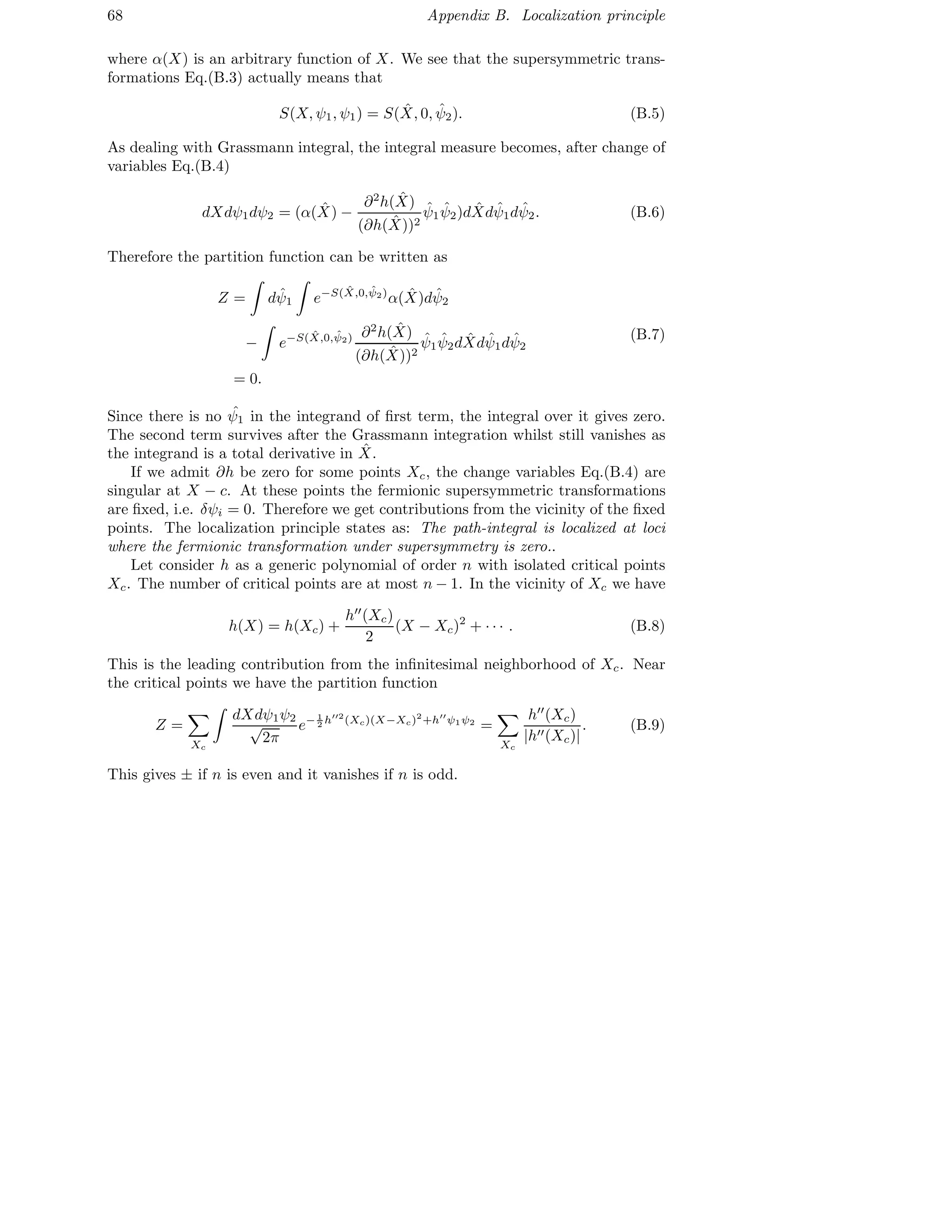 68 Appendix B. Localization principle
where α(X) is an arbitrary function of X. We see that the supersymmetric trans-
formations Eq.(B.3) actually means that
S(X, ψ1, ψ1) = S( ˆX, 0, ˆψ2). (B.5)
As dealing with Grassmann integral, the integral measure becomes, after change of
variables Eq.(B.4)
dXdψ1dψ2 = (α( ˆX) −
∂2
h( ˆX)
(∂h( ˆX))2
ˆψ1
ˆψ2)d ˆXd ˆψ1d ˆψ2. (B.6)
Therefore the partition function can be written as
Z = d ˆψ1 e−S( ˆX,0, ˆψ2)
α( ˆX)d ˆψ2
− e−S( ˆX,0, ˆψ2) ∂2
h( ˆX)
(∂h( ˆX))2
ˆψ1
ˆψ2d ˆXd ˆψ1d ˆψ2
= 0.
(B.7)
Since there is no ˆψ1 in the integrand of ﬁrst term, the integral over it gives zero.
The second term survives after the Grassmann integration whilst still vanishes as
the integrand is a total derivative in ˆX.
If we admit ∂h be zero for some points Xc, the change variables Eq.(B.4) are
singular at X − c. At these points the fermionic supersymmetric transformations
are ﬁxed, i.e. δψi = 0. Therefore we get contributions from the vicinity of the ﬁxed
points. The localization principle states as: The path-integral is localized at loci
where the fermionic transformation under supersymmetry is zero..
Let consider h as a generic polynomial of order n with isolated critical points
Xc. The number of critical points are at most n − 1. In the vicinity of Xc we have
h(X) = h(Xc) +
h′′
(Xc)
2
(X − Xc)2
+ · · · . (B.8)
This is the leading contribution from the inﬁnitesimal neighborhood of Xc. Near
the critical points we have the partition function
Z =
Xc
dXdψ1ψ2
√
2π
e− 1
2 h′′2
(Xc)(X−Xc)2
+h′′
ψ1ψ2
=
Xc
h′′
(Xc)
|h′′(Xc)|
. (B.9)
This gives ± if n is even and it vanishes if n is odd.
 