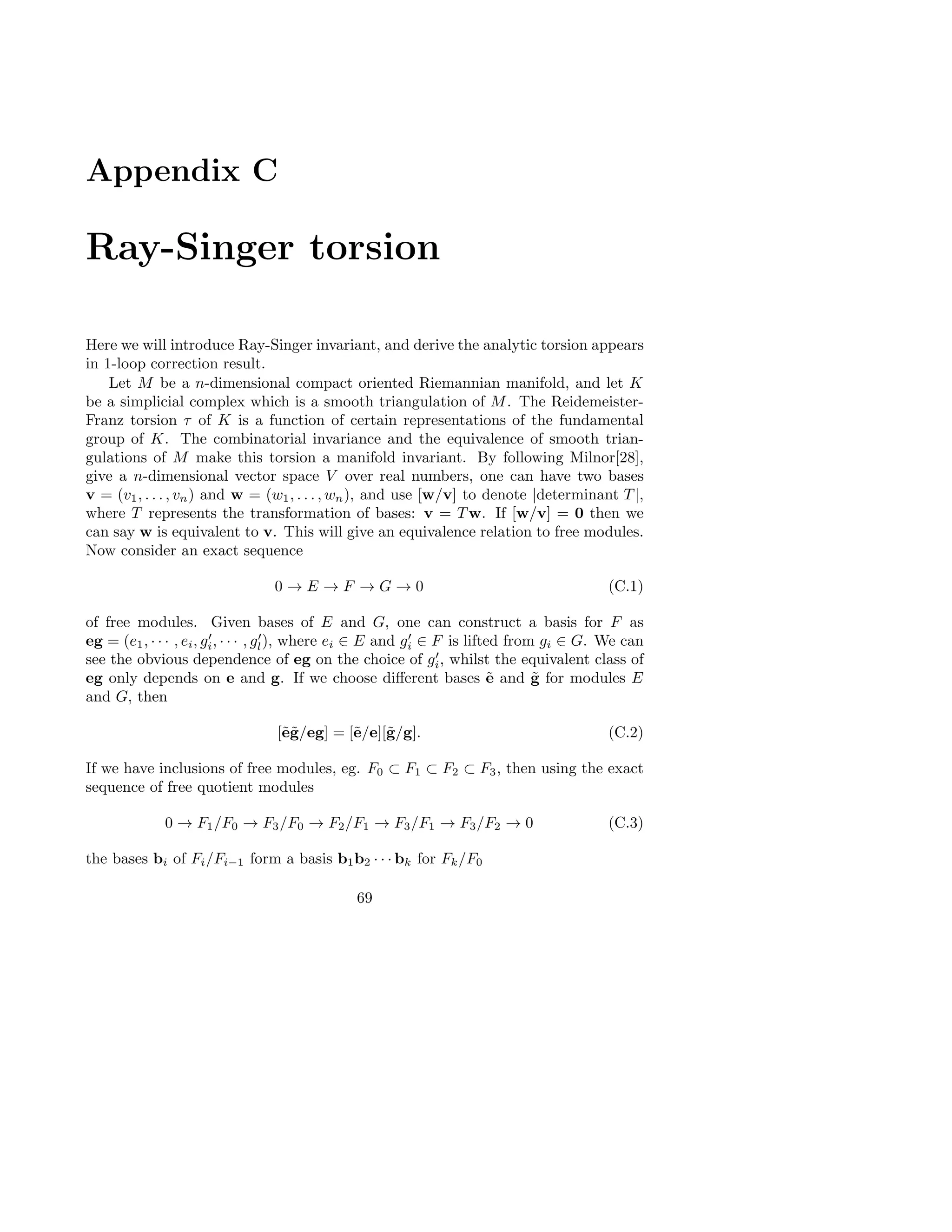 Appendix C
Ray-Singer torsion
Here we will introduce Ray-Singer invariant, and derive the analytic torsion appears
in 1-loop correction result.
Let M be a n-dimensional compact oriented Riemannian manifold, and let K
be a simplicial complex which is a smooth triangulation of M. The Reidemeister-
Franz torsion τ of K is a function of certain representations of the fundamental
group of K. The combinatorial invariance and the equivalence of smooth trian-
gulations of M make this torsion a manifold invariant. By following Milnor[28],
give a n-dimensional vector space V over real numbers, one can have two bases
v = (v1, . . . , vn) and w = (w1, . . . , wn), and use [w/v] to denote |determinant T |,
where T represents the transformation of bases: v = T w. If [w/v] = 0 then we
can say w is equivalent to v. This will give an equivalence relation to free modules.
Now consider an exact sequence
0 → E → F → G → 0 (C.1)
of free modules. Given bases of E and G, one can construct a basis for F as
eg = (e1, · · · , ei, g′
i, · · · , g′
l), where ei ∈ E and g′
i ∈ F is lifted from gi ∈ G. We can
see the obvious dependence of eg on the choice of g′
i, whilst the equivalent class of
eg only depends on e and g. If we choose diﬀerent bases ˜e and ˜g for modules E
and G, then
[˜e˜g/eg] = [˜e/e][˜g/g]. (C.2)
If we have inclusions of free modules, eg. F0 ⊂ F1 ⊂ F2 ⊂ F3, then using the exact
sequence of free quotient modules
0 → F1/F0 → F3/F0 → F2/F1 → F3/F1 → F3/F2 → 0 (C.3)
the bases bi of Fi/Fi−1 form a basis b1b2 · · · bk for Fk/F0
69
 