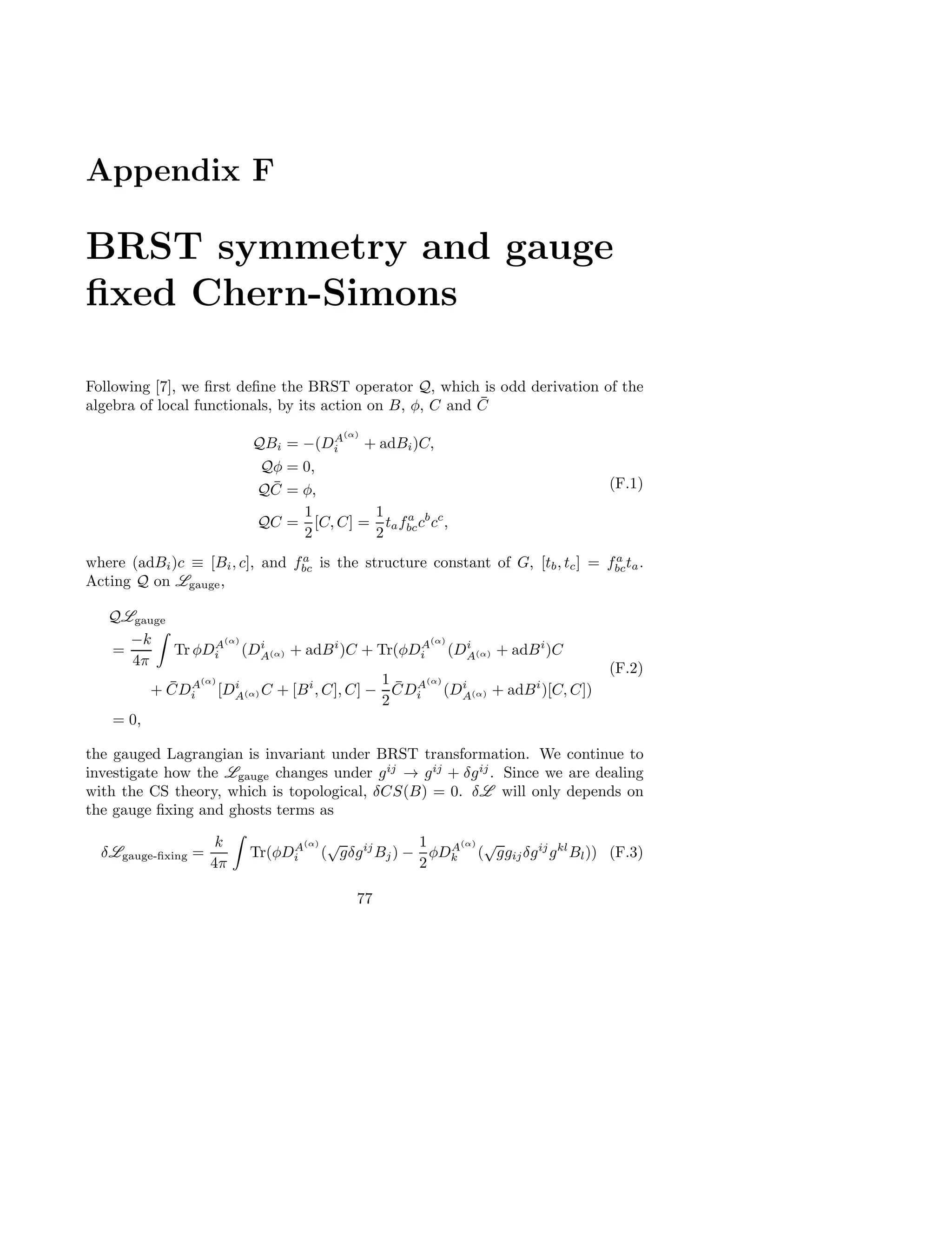 Appendix F
BRST symmetry and gauge
ﬁxed Chern-Simons
Following [7], we ﬁrst deﬁne the BRST operator Q, which is odd derivation of the
algebra of local functionals, by its action on B, φ, C and ¯C
QBi = −(DA(α)
i + adBi)C,
Qφ = 0,
Q ¯C = φ,
QC =
1
2
[C, C] =
1
2
tafa
bccb
cc
,
(F.1)
where (adBi)c ≡ [Bi, c], and fa
bc is the structure constant of G, [tb, tc] = fa
bcta.
Acting Q on Lgauge,
QLgauge
=
−k
4π
Tr φDA(α)
i (Di
A(α) + adBi
)C + Tr(φDA(α)
i (Di
A(α) + adBi
)C
+ ¯CDA(α)
i [Di
A(α) C + [Bi
, C], C] −
1
2
¯CDA(α)
i (Di
A(α) + adBi
)[C, C])
= 0,
(F.2)
the gauged Lagrangian is invariant under BRST transformation. We continue to
investigate how the Lgauge changes under gij
→ gij
+ δgij
. Since we are dealing
with the CS theory, which is topological, δCS(B) = 0. δL will only depends on
the gauge ﬁxing and ghosts terms as
δLgauge-ﬁxing =
k
4π
Tr(φDA(α)
i (
√
gδgij
Bj) −
1
2
φDA(α)
k (
√
ggijδgij
gkl
Bl)) (F.3)
77
 