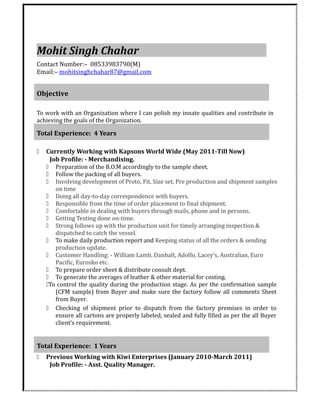 Mohit Singh Chahar
Contact Number:– 08533983790(M)
Email:– mohitsinghchahar87@gmail.com
Objective
To work with an Organization where I can polish my innate qualities and contribute in
achieving the goals of the Organization.
Total Experience: 4 Years
 Currently Working with Kapsons World Wide (May 2011-Till Now)
Job Profile: - Merchandising.
 Preparation of the B.O.M accordingly to the sample sheet.
 Follow the packing of all buyers.
 Involving development of Proto, Fit, Size set, Pre production and shipment samples
on time
 Doing all day-to-day correspondence with buyers.
 Responsible from the time of order placement to final shipment.
 Comfortable in dealing with buyers through mails, phone and in persons.
 Getting Testing done on-time.
 Strong follows up with the production unit for timely arranging inspection &
dispatched to catch the vessel.
 To make daily production report and Keeping status of all the orders & sending
production update.
 Customer Handling: - William Lamb, Danbalt, Adolfo, Lacey’s, Australian, Euro
Pacific, Eurosko etc.
 To prepare order sheet & distribute consult dept.
 To generate the averages of leather & other material for costing.
To control the quality during the production stage. As per the confirmation sample
(CFM sample) from Buyer and make sure the factory follow all comments Sheet
from Buyer.
 Checking of shipment prior to dispatch from the factory premises in order to
ensure all cartons are properly labeled, sealed and fully filled as per the all Buyer
client’s requirement.
Total Experience: 1 Years
 Previous Working with Kiwi Enterprises (January 2010-March 2011)
Job Profile: - Asst. Quality Manager.
 