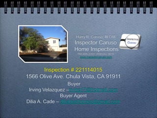 Inspection # 221114015
1566 Olive Ave. Chula Vista, CA 91911
Buyer
Irving Velazquez –irving17@hotmail.com
Buyer Agent
Dilia A. Cade – diliabesthomes@gmail.com
Harry R. Caruso, III CRI
Inspector Caruso
Home Inspections
760-498-3357/ (858)342-0616
www.inspectorcaruso.com
 