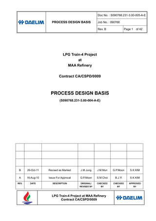 PROCESS DESIGN BASIS
Doc No. : S090768.231-3.00-005-A-E
Job No. : 090768
Rev. B Page 1 of 42
LPG Train-4 Project at MAA Refinery
Contract CA/CSPD/0009
LPG Train-4 Project
at
MAA Refinery
Contract CA/CSPD/0009
PROCESS DESIGN BASIS
(S090768.231-3.00-004-A-E)
B 26-Oct-11 Revised as Marked J.M.Jung J.M.Mun G.P.Moon S.K.KIM
A 16-Aug-10 Issue For Approval G.P.Moon S.M.Choi B.J.Yi S.K.KIM
REV. DATE DESCRIPTION ORIGINAL/
REVISED BY
CHECKED
BY
CHECKED
BY
APPROVED
BY
 