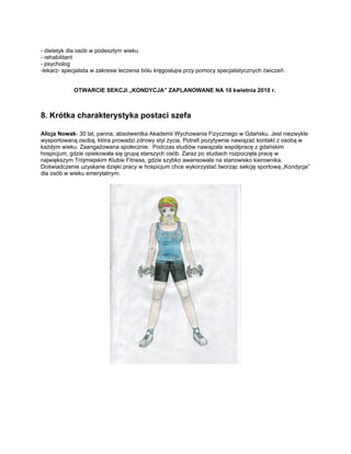 - dietetyk dla osób w podeszłym wieku
- rehabilitant
- psycholog
-lekarz- specjalista w zakresie leczenia bólu kręgosłupa przy pomocy specjalistycznych ćwiczeń .


            OTWARCIE SEKCJI „KONDYCJA” ZAPLANOWANE NA 10 kwietnia 2010 r.



8. Krótka charakterystyka postaci szefa

Alicja Nowak- 30 lat, panna, absolwentka Akademii Wychowania Fizycznego w Gdańsku. Jest niezwykle
wysportowaną osobą, która prowadzi zdrowy styl życia. Potrafi pozytywnie nawiązać kontakt z osobą w
każdym wieku. Zaangażowana społecznie. Podczas studiów nawiązała współpracę z gdańskim
hospicjum, gdzie opiekowała się grupą starszych osób. Zaraz po studiach rozpoczęła pracę w
największym Trójmiejskim Klubie Fitness, gdzie szybko awansowała na stanowisko kierownika.
Doświadczenie uzyskane dzięki pracy w hospicjum chce wykorzystać tworząc sekcję sportową „Kondycja”
dla osób w wieku emerytalnym.
 