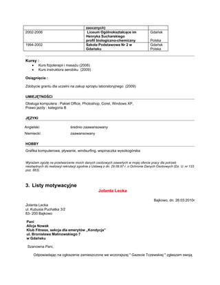 zaocznych)
2002-2006                                Liceum Ogólnokształcące im                 Gdańsk
                                        Henryka Sucharskiego
                                        profil biologiczno-chemiczny                Polska
1994-2002                               Szkoła Podstawowa Nr 2 w                    Gdańsk
                                        Gdańsku                                     Polska


Kursy :
    •    Kurs fizjoterapii i masażu (2008)
    •    Kurs instruktora aerobiku (2009)

Osiągnięcia :

Zdobycie grantu dla uczelni na zakup sprzętu laboratoryjnego (2009)

UMIEJĘTNOŚCI
Obsługa komputera : Pakiet Office, Photoshop, Corel, Windows XP,
Prawo jazdy : kategoria B

JĘZYKI

Angielski:                    średnio zaawansowany
Niemiecki:                    zaawansowany

HOBBY
Grafika komputerowa, pływanie, windsurfing, wspinaczka wysokogórska


Wyrażam zgodę na przetwarzanie moich danych osobowych zawartych w mojej ofercie pracy dla potrzeb
niezbędnych do realizacji rekrutacji zgodnie z Ustawą z dn. 29.08.97 r. o Ochronie Danych Osobowych (Dz. U. nr 133
poz. 883).



3. Listy motywacyjne
                                                 Jolanta Lecka

                                                                                      Bajkowo, dn. 26.03.2010r
Jolanta Lecka
ul. Kubusia Puchatka 3/2
83- 200 Bajkowo

 Pani
 Alicja Nowak
 Klub Fitness, sekcja dla emerytów „Kondycja”
 ul. Bronisława Malinowskiego 7
 w Gdańsku

 Szanowna Pani,

     Odpowiadając na ogłoszenie zamieszczone we wczorajszej " Gazecie Tczewskiej " zgłaszam swoją
 