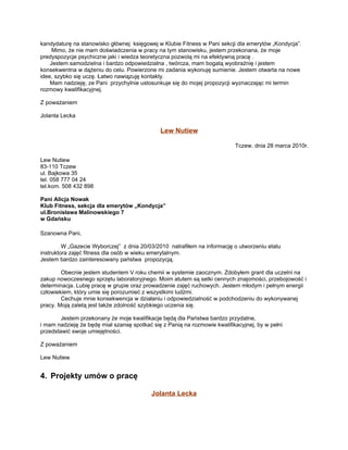 kandydaturę na stanowisko głównej księgowej w Klubie Fitness w Pani sekcji dla emerytów „Kondycja”.
     Mimo, że nie mam doświadczenia w pracy na tym stanowisku, jestem przekonana, że moje
predyspozycje psychiczne jaki i wiedza teoretyczna pozwolą mi na efektywną pracę .
    Jestem samodzielna i bardzo odpowiedzialna , twórcza, mam bogatą wyobraźnię i jestem
konsekwentna w dążeniu do celu. Powierzone mi zadania wykonuję sumienie. Jestem otwarta na nowe
idee, szybko się uczę. Łatwo nawiązuję kontakty.
    Mam nadzieję, ze Pani przychylnie ustosunkuje się do mojej propozycji wyznaczając mi termin
rozmowy kwalifikacyjnej.

Z poważaniem

Jolanta Lecka

                                              Lew Nutiew

                                                                           Tczew, dnia 28 marca 2010r.

Lew Nutiew
83-110 Tczew
ul. Bajkowa 35
tel. 058 777 04 24
tel.kom. 508 432 898

Pani Alicja Nowak
Klub Fitness, sekcja dla emerytów „Kondycja”
ul.Bronisława Malinowskiego 7
w Gdańsku

Szanowna Pani,

         W „Gazecie Wyborczej” z dnia 20/03/2010 natrafiłem na informację o utworzeniu etatu
instruktora zajęć fitness dla osób w wieku emerytalnym.
Jestem bardzo zainteresowany państwa propozycją.

        Obecnie jestem studentem V roku chemii w systemie zaocznym. Zdobyłem grant dla uczelni na
zakup nowoczesnego sprzętu laboratoryjnego. Moim atutem są setki cennych znajomości, przebojowość i
determinacja. Lubię pracę w grupie oraz prowadzenie zajęć ruchowych. Jestem młodym i pełnym energii
człowiekiem, który umie się porozumieć z wszystkimi ludźmi.
        Cechuje mnie konsekwencja w działaniu i odpowiedzialność w podchodzeniu do wykonywanej
pracy. Moją zaletą jest także zdolność szybkiego uczenia się.

        Jestem przekonany że moje kwalifikacje będą dla Państwa bardzo przydatne,
i mam nadzieję że będę miał szansę spotkać się z Panią na rozmowie kwalifikacyjnej, by w pełni
przedstawić swoje umiejętności.

Z poważaniem

Lew Nutiew


4. Projekty umów o pracę

                                           Jolanta Lecka
 