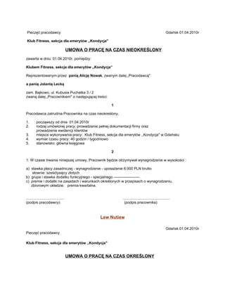Pieczęć pracodawcy                                                                                   Gdańsk 01.04.2010r

 Klub Fitness, sekcja dla emerytów ,,Kondycja''

                                        UMOWA O PRACĘ NA CZAS NIEOKREŚLONY
zawarta w dniu: 01.04.2010r. pomiędzy:

Klubem Fitness, sekcja dla emerytów „Kondycja”

Reprezentowanym przez panią Alicję Nowak, zwanym dalej „Pracodawcą''

a panią Jolantą Lecką

zam. Bajkowo, ul. Kubusia Puchatka 3 / 2
zwaną dalej „Pracownikiem'' o następującej treści:

                                                        1

Pracodawca zatrudnia Pracownika na czas nieokreślony,

1.       począwszy od dnia 01.04.2010r
2.       rodzaj umówionej pracy: prowadzenie pełnej dokumentacji firmy oraz
         prowadzenie ewidencji klientów
3.       miejsce wykonywania pracy: Klub Fitness, sekcja dla emerytów ,,Kondycja'' w Gdańsku
4.       wymiar czasu pracy: 40 godzin / tygodniowo
5.       stanowisko: główna księgowa

                                                        2

1. W czasie trwania niniejszej umowy, Pracownik będzie otrzymywał wynagrodzenie w wysokości :

a) stawka płacy zasadniczej - wynagrodzenie - uposażenie 6.000 PLN brutto
    słownie: sześćtysięcy złotych
b) grupa i stawka dodatku funkcyjnego - specjalnego ---------------------
c) premie i dodatki na zasadach i warunkach określonych w przepisach o wynagrodzeniu,
   zbiorowym układzie: premia kwartalna.


.....................................                        ..............................................
(podpis pracodawcy)                                           (podpis pracownika)



                                                    Lew Nutiew

                                                                                                      Gdańsk 01.04.2010r
Pieczęć pracodawcy

Klub Fitness, sekcja dla emerytów ,,Kondycja''


                                        UMOWA O PRACĘ NA CZAS OKREŚLONY
 