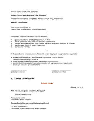 zawarta w dniu: 01.04.2010r. pomiędzy:

Klubem Fitness, sekcja dla emerytów „Kondycja”

Reprezentowanym przez panią Alicję Nowak, zwanym dalej „Pracodawcą''

a panem Lwem Nutiew


zam.: Tczew, ul. Bajkowa 35
zwanym dalej „Pracownikiem'' o następującej treści:

                                                      1

Pracodawca zatrudnia Pracownika na czas określony,

1.       począwszy od dnia 01.04.2010 do dnia 01.10.2010
2.       rodzaj umówionej pracy: instruktor aerobiku, fizjoterapeuta
3.       miejsce wykonywania pracy: Klub Fitness, sekcja dla emerytów ,,Kondycja'' w Gdańsku
4.       wymiar czasu pracy: 40 godzin / tygodniowo
5.       stanowisko: instruktor

                                                      2

1. W czasie trwania niniejszej umowy, Pracownik będzie otrzymywał wynagrodzenie w wysokości :

a) stawka płacy zasadniczej - wynagrodzenie - uposażenie 4.500 PLN brutto
    słownie: czteryipółtysiąca złotych
b) grupa i stawka dodatku funkcyjnego - specjalnego ---------------------
c) premie i dodatki na zasadach i warunkach określonych w przepisach o wynagrodzeniu,
   zbiorowym układzie: premia kwartalna.


.....................................                      ..............................................
(podpis pracodawcy)                                         (podpis pracownika)



5. Zakres obowiązków

                                            Jolanta Lecka

                                                                                                        Gdańsk 1.04.2010

Klub Fitness, sekcja dla emerytów „Kondycja”

         (pieczęć zakładu pracy)

Pan/i: Jolanta Lecka
Stanowisko: główna księgowa

Zakres obowiązków, uprawnień i odpowiedzialności

Dla Pan/i: Jolanta Lecka
Zatrudnionej na stanowisko pracy: główna księgowa
 