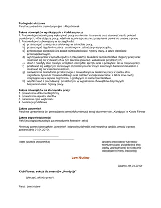 Podległość służbowa
Pan/i bezpośrednim przełożonym jest : Alicja Nowak

Zakres obowiązków wynikających z Kodeksu pracy :
1. Pracownik jest obowiązany wykonywać pracę sumiennie i starannie oraz stosować się do poleceń
przełożonych, które dotyczą pracy, jeżeli nie są one sprzeczne z przepisami prawa lub umową o pracę.
2. Pracownik jest zobowiązany w szczególności:
   a) przestrzegać czasu pracy ustalonego w zakładzie pracy,
   b) przestrzegać regulaminu pracy i ustalonego w zakładzie pracy porządku,
   c) przestrzegać przepisów ora zasad bezpieczeństwa i higieny pracy, a także przepisów
       przeciwpożarowych,
   d) wykonywać prace w sposób zgodny z przepisami i zasadami bezpieczeństwa i higieny pracy oraz
       stosować się do wydawanych w tym zakresie poleceń i wskazówek przełożonych,
   e) dbać o należyty stan maszyn, urządzeń, narzędzi i sprzętu oraz o porządek i ład w miejscu pracy,
   f) poddawać się wstępnym, okresowym i kontrolnym oraz innym zaleconym badaniom lekarskim i
       stosować się do wskazań lekarskich,
   g) niezwłocznie zawiadomić przełożonego o zauważonym w zakładzie pracy wypadku albo
       zagrożeniu życia lub zdrowia ludzkiego oraz ostrzec współpracowników, a także inne osoby
       znajdujące się w rejonie zagrożenia, o grożącym im niebezpieczeństwie,
   h) współdziałać z pracodawcą i przełożonymi w wypełnieniu obowiązków dotyczących
       bezpieczeństwa i higieny pracy.

Zakres obowiązków na stanowisku pracy :
1. prowadzenie dokumentacji firmy
2. prowadzenie rejestru klientów
3. pobieranie opłat wejściówki
4. deklaracje podatkowe

Zakres uprawnień
Pan/i ma uprawnienia do: prowadzenie pełnej dokumentacji sekcji dla emerytów ,,Kondycja" w Klubie Fitness

Zakres odpowiedzialności
Pan/i jest odpowiedzialny/a za prowadzenie finansów sekcji

Niniejszy zakres obowiązków, uprawnień i odpowiedzialności jest integralną częścią umowy o pracę
zawartej dnia 01.04.2010r.

.......................................................
                    ........................................................
 (data i podpis pracownika)                                                          (podpis pracodawcy lub osoby
                                                                                     reprezentującej pracodawcę albo
                                                                                     osoby upoważnionej do składania
                                                                                     oświadczeń w imieniu pracodawcy)

                                                                        Lew Nutiew

                                                                                                 Gdańsk, 01.04.2010r

Klub Fitness, sekcja dla emerytów „Kondycja”

         (pieczęć zakładu pracy)


Pan/i: Lew Nutiew
 