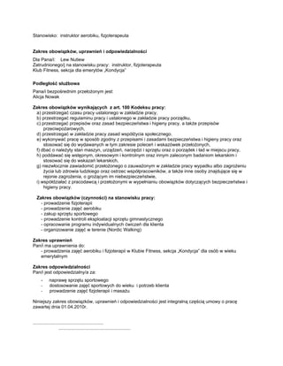 Stanowisko: instruktor aerobiku, fizjoterapeuta


Zakres obowiązków, uprawnień i odpowiedzialności
Dla Pana/i: Lew Nutiew
Zatrudnionego/j na stanowisku pracy: instruktor, fizjoterapeuta
Klub Fitness, sekcja dla emerytów „Kondycja”

Podległość służbowa
Pana/i bezpośrednim przełożonym jest:
Alicja Nowak

Zakres obowiązków wynikających z art. 100 Kodeksu pracy:
 a) przestrzegać czasu pracy ustalonego w zakładzie pracy,
 b) przestrzegać regulaminu pracy i ustalonego w zakładzie pracy porządku,
 c) przestrzegać przepisów oraz zasad bezpieczeństwa i higieny pracy, a także przepisów
     przeciwpożarowych,
 d) przestrzegać w zakładzie pracy zasad współżycia społecznego.
 e) wykonywać pracę w sposób zgodny z przepisami i zasadami bezpieczeństwa i higieny pracy oraz
     stosować się do wydawanych w tym zakresie poleceń i wskazówek przełożonych,
 f) dbać o należyty stan maszyn, urządzeń, narzędzi i sprzętu oraz o porządek i ład w miejscu pracy,
 h) poddawać się wstępnym, okresowym i kontrolnym oraz innym zaleconym badaniom lekarskim i
     stosować się do wskazań lekarskich,
 g) niezwłocznie zawiadomić przełożonego o zauważonym w zakładzie pracy wypadku albo zagrożeniu
     życia lub zdrowia ludzkiego oraz ostrzec współpracowników, a także inne osoby znajdujące się w
     rejonie zagrożenia, o grożącym im niebezpieczeństwie,
 i) współdziałać z pracodawcą i przełożonymi w wypełnianiu obowiązków dotyczących bezpieczeństwa i
     higieny pracy.

   Zakres obowiązków (czynności) na stanowisku pracy:
     - prowadzenie fizjoterapii
     - prowadzenie zajęć aerobiku
     - zakup sprzętu sportowego
     - prowadzenie kontroli eksploatacji sprzętu gimnastycznego
     - opracowanie programu indywidualnych ćwiczeń dla klienta
     - organizowanie zajęć w terenie (Nordic Walking)

Zakres uprawnień
Pan/i ma uprawnienia do:
   - prowadzenia zajęć aerobiku i fizjoterapii w Klubie Fitness, sekcja „Kondycja” dla osób w wieku
   emerytalnym

Zakres odpowiedzialności
Pan/i jest odpowiedzialny/a za:
      -     naprawę sprzętu sportowego
      -     dostosowanie zajęć sportowych do wieku i potrzeb klienta
      -     prowadzenie zajęć fizjoterapii i masażu

Niniejszy zakres obowiązków, uprawnień i odpowiedzialności jest integralną częścią umowy o pracę
zawartej dnia 01.04.2010r.


.......................................................
                    ........................................................
 