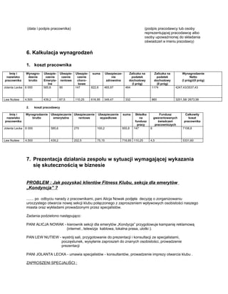 (data i podpis pracownika)                                                           (podpis pracodawcy lub osoby
                                                                                                    reprezentującej pracodawcę albo
                                                                                                    osoby upoważnionej do składania
                                                                                                    oświadczeń w imieniu pracodawcy)


               6. Kalkulacja wynagrodzeń

               1. koszt pracownika
   Imię i     Wynagro-     Ubezpie- Ubezpie-   Ubezpie-   suma        Ubezpiecze-       Zaliczka na       Zaliczka na       Wynagrodzenie
 nazwisko      dzenie       czenie   czenie     czenie                    nie             podatek          podatek                Netto
pracownika     brutto      Emeryta- rentowe     choro-                 zdrowotne        dochodowy        dochodowy          (I próg)/(II próg)
                              lne                bowe                                     (I próg)         (II próg)
Jolanta Lecka 6 000        585,6    90         147        822,6    465,97             464               1174            4247,43/3537,43



Lew Nutiew    4.500        439,2        67,5   110,25     616,95   349,47             332               860             3201,58/ 2673,58

               2.     koszt pracodawcy

   Imię i     Wynagrodzenie     Ubezpieczenie Ubezpieczenie   Ubezpieczenie         suma     Składka           Fundusz        Całkowity
 nazwisko        brutto          emerytalne     rentowe        wypadkowe                        na         gwarantowanych       koszt
pracownika                                                                                   fundusz          świadczeń      pracownika
                                                                                              pracy         pracowniczych
Jolanta Lecka 6 000             585,6          270            100,2                 955,8   147        6                    7108,8



Lew Nutiew    4.500             439,2          202,5          75,15                 716,85 110,25      4,5                  5331,60




               7. Prezentacja działania zespołu w sytuacji wymagającej wykazania
                  się skutecznością w biznesie


               PROBLEM : Jak pozyskać klientów Fitness Klubu, sekcja dla emerytów
               „Kondyncja” ?

               ....... po odbyciu narady z pracownikami, pani Alicja Nowak podjęła decyzję o zorganizowaniu
               uroczystego otwarcia nowej sekcji klubu połączonego z zaproszeniem wpływowych osobistości naszego
               miasta oraz wykładami prowadzonymi przez specjalistów.

               Zadania podzielono następująco:

               PANI ALICJA NOWAK - kierownik sekcji dla emerytów „Kondycja” przygotowuje kampanię reklamową
                                   (internet , telewizja kablowa, lokalna prasa, ulotki ).

               PAN LEW NUTIEW - wystrój sali, przygotowanie do prezentacji i konsultacji ze specjalistami,
                               poczęstunek, wysyłanie zaproszeń do znanych osobistości, prowadzenie
                               prezentacji

               PANI JOLANTA LECKA - umawia specjalistów - konsultantów, prowadzenie imprezy otwarcia klubu .

               ZAPROSZENI SPECJALIŚCI :
 