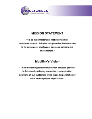 MISSION STATEMENT
“To be the unmatchable mobile system of
communications in Pakistan this provides the best value
to its customers, employees, business partners and
shareholders.”
Mobilink's Vision
“To be the leading telecommunication services provider
in Pakistan by offering innovative communication
solutions of our customers while exceeding shareholder
value and employee expectations”
1
 