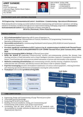 DCS Engineering ~Instrumentation&Control ~ Installation~Commissioning~Operations&Maintenance
Dedicated proficientin running successful method-oriented commissioning and maintenance operations and taking
initiatives forbusiness excellence through process improvement Seeking challenging assignments in Automation/
Instrumentation& Control withan organization of repute, preferably in
Oil & Gas /Petroleum / Power Plant/Manufacturing
 B.E. in InstrumentationEngineering with 4+ years of experience in:
 DCS Engineering & Design, Instrumentation & Controls, Installation, PLC programming, Commissioning,
Operations & Maintenance, As-built
 Successfullycarriedoutthe commissioning Distributed Control System (DCS),SCADA & Control Systems &
Instrumentation Equipment’s
 Provided significant contribution in DCS Engineering & commissioning in Jeddah South Thermal Power
plant 4 X 723 MW (Saudi Arabia),KINYEREZI-II CCPP 240MW Thermal Power plant Tanzania Africa, AMUL
MILK
 ExpertiseinmanagingO&M in C&Idept. of Thermal power plant
 Holds the diction of conducting Commissioning, erection, pre-commissioning activities like dynamic loop
checking activities of field instruments such as Smart intelligent controllers, Analyzers, Transmitters, Control Valves,
Sensors, Level Switches and various process related instruments of proven safe functionality to the standards.
 Skilled in conducting all installations and commissioning activities, thereby ensuring completion of projects
within the time and costframes, and effectiveresource allocationin order to optimize outputs
 Expertiseinmanagingpreventive & breakdown maintenance of various control equipment’s, reducing downtime
and enhancing operational effectiveness of equipment ensuring the safety standards
 Teamplayerwith excellent problemsolving skills
 Engineering, Design and Commissioning of Large Thermal powerplant
 Powerplant process knowledge.
 ConductingFAT & SATforthe Project.
 Handling erection & installation, testing, pre-commissioning and
Commissioning of the systems as per project requirements.
 coordinating with the plant activities for the set up standards with
Accountability for strategic utilization & deployment of resources to achieve
Organizational objectives
AMIT SANKHE.
Address:
B-107, Sai Ashirwad,
Lokmanya Nagar, Kacheri Road, Palghar,
Maharashtra, India
Pin: 401404
Date of Birth : 10 Dec.1990
Mobile : +918150012250
Mobile : +919665460676
Email :amit.sankhe01@gmail.com
INSTRUMENTAION AND CONTROL ENGINEER
PROFILE SUMMARY
CORE COMPETENCIES:
 