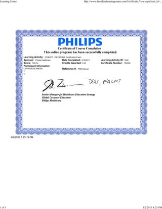 Learning Activity: CS9021T - DICOM UNIX Certification Exam
Sponsor: Philips Healthcare Date Completed: 2/16/2011 Learning Activity ID: 1846
Score: 100.0% Credits Awarded: 0.00 Certificate Number: 785280
Participant Information:
LAITH ABDULAMEER
x
x,
Reference #: PMS-Internal
8/2/2013 1:25:19 PM
Learning Center http://www.theonlinelearningcenter.com/Certificate_View.aspx?cert_id=...
1 of 1 8/2/2013 8:25 PM
 
