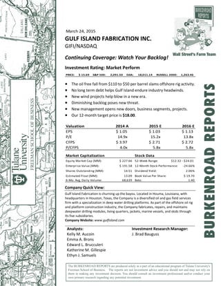 March 24, 2015  
GULF ISLAND FABRICATION INC. 
GIFI/NASDAQ 
 
Continuing Coverage: Watch Your Backlog! 
 
Investment Rating: Market Perform  
PRICE:  $ 15.69 S&P 500:  2,091.50   DJIA:  18,011.14   RUSSELL 2000:  1,263.46 
 
 The oil free fall from $110 to $50 per barrel slams offshore rig activity. 
 No long term debt helps Gulf Island endure industry headwinds. 
 New wind projects help blow in a new era. 
 Diminishing backlog poses new threat. 
 New management opens new doors, business segments, projects. 
 Our 12‐month target price is $18.00. 
 
Valuation 2014 A 2015 E 2016 E
EPS $ 1.05 $ 1.03 $ 1.13
P/E 14.9x  15.2x  13.8x 
CFPS $ 3.97 $ 2.71 $ 2.72
P/CFPS 4.0x  5.8x  5.8x 
 
Market Capitalization Stock Data
Equity Market Cap (MM): $ 227.66 52‐Week Range:  $12.32 ‐ $24.01 
Enterprise Value (MM): $ 191.58 12‐Month Stock Performance: ‐24.66%
Shares Outstanding (MM): 14.51 Dividend Yield: 2.06%
Estimated Float (MM): 13.09 Book Value Per Share: $ 19.70
6‐Mo. Avg. Daily Volume: 68,639 Beta: 1.40
 
Company Quick View: 
 
Gulf Island Fabrication is churning up the bayou. Located in Houma, Louisiana, with 
headquarters in Houston, Texas, the Company is a diversified oil and gas field services 
firm with a specialization in deep water drilling platforms. As part of the offshore oil rig 
and platform construction industry, the Company fabricates, repairs, and maintains 
deepwater drilling modules, living quarters, jackets, marine vessels, and skids through 
its five subsidiaries. 
Company Website: www.gulfisland.com  
 
Analysts:  Investment Research Manager: 
Kelly M. Aucoin  J. Brad Bauguss 
Emma A. Brons   
Edward L. Brucculeri   
Katherine M. Gillespie   
Ethyn J. Samuels   
The BURKENROAD REPORTS are produced solely as a part of an educational program of Tulane University's
Freeman School of Business. The reports are not investment advice and you should not and may not rely on
them in making any investment decision. You should consult an investment professional and/or conduct your
own primary research regarding any potential investment.
Wall Street's Farm Team
BURKENROADREPORTS
 