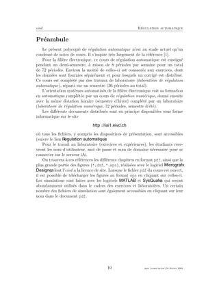 eivd R´egulation automatique
Pr´eambule
Le pr´esent polycopi´e de r´egulation automatique n’est au stade actuel qu’un
condens´e de notes de cours. Il s’inspire tr`es largement de la r´ef´erence [1].
Pour la ﬁli`ere ´electronique, ce cours de r´egulation automatique est enseign´e
pendant un demi-semestre, `a raison de 8 p´eriodes par semaine pour un total
de 72 p´eriodes. Environ la moiti´e de celles-ci est consacr´ee aux exercices, dont
les donn´ees sont fournies s´epar´ement et pour lesquels un corrig´e est distribu´e.
Ce cours est compl´et´e par des travaux de laboratoire (laboratoire de r´egulation
automatique), r´eparti sur un semestre (36 p´eriodes au total).
L’orientation syst`emes automatis´es de la ﬁli`ere ´electronique voit sa formation
en automatique compl´et´ee par un cours de r´egulation num´erique, donn´e ensuite
avec la mˆeme dotation horaire (semestre d’hiver) compl´et´e par un laboratoire
(laboratoire de r´egulation num´erique, 72 p´eriodes, semestre d’´et´e).
Les diﬀ´erents documents distribu´es sont en principe disponibles sous forme
informatique sur le site
o`u tous les ﬁchiers, y compris les diapositives de pr´esentation, sont accessibles
(suivre le lien ).
Pour le travail au laboratoire (exercices et exp´eriences), les ´etudiants rece-
vront les nom d’utilisateur, mot de passe et nom de domaine n´ecessaire pour se
connecter sur le serveur iAi.
On trouvera `a ces r´ef´erences les diﬀ´erents chapitres en format pdf, ainsi que la
plus grande partie des ﬁgures (*.dsf, *.eps), r´ealis´ees avec le logiciel
, dont l’eivd a la licence de site. Lorsque le ﬁchier pdf du cours est ouvert,
il est possible de t´el´echarger les ﬁgures au format eps en cliquant sur celles-ci.
Les simulations sont faites avec les logiciels et , qui seront
abondamment utilis´es dans le cadres des exercices et laboratoires. Un certain
nombre des ﬁchiers de simulation sont ´egalement accessibles en cliquant sur leur
nom dans le document pdf.
10 mee cours˙ra.tex16 f´evrier 2004
 
